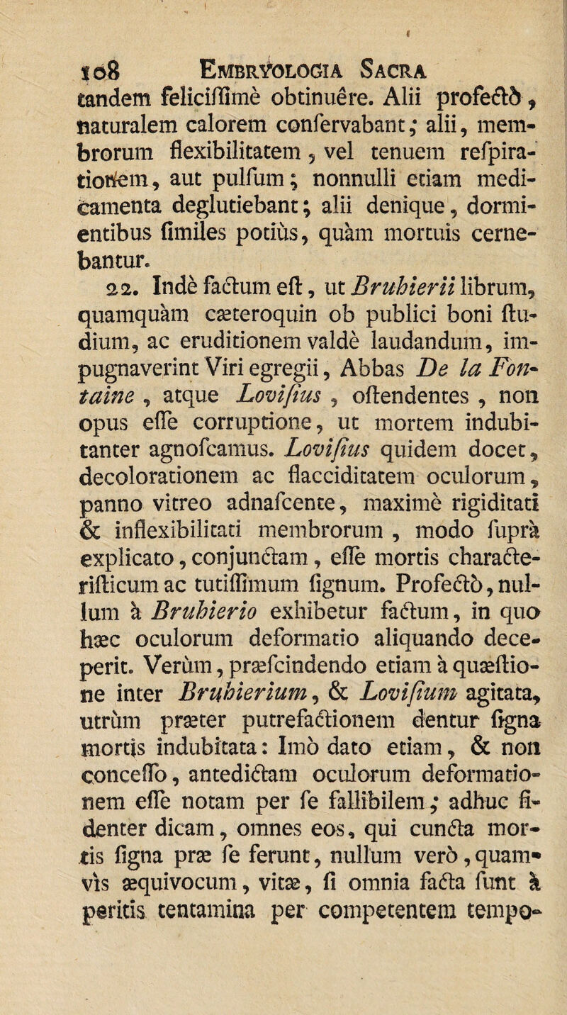 f lo8 Embryologia Sacra tandem feliciflime obtinuere. Alii profe(fl5, naturalem calorem confervabant ,* alii, mem¬ brorum flexibilitatem 5 vel tenuem refpira- tioi^m, aut pulfum; nonnulli edam medi¬ camenta deglutiebant; alii denique, dormi¬ entibus fimiies potius, quam mortuis cerne¬ bantur. 22. Indefadtumefl:, ut^r^^i^/^nVlibruni, quamquam cseteroquin ob publici boni (lu¬ dium, ac eruditionem valde laudandum, im¬ pugnaverint Viri egregii, Abbas Be la Fon- taine , atque Lovifius , oftendentes , non opus efle corruprione, ut mortem indubi¬ tanter agnofcamus. Lovifius quidem docet, decolorationem ac flacciditatein oculorum, panno vitreo adnafcente, maxime rigiditati & inflexibilitati membrorum , modo fupra explicato, conjundam, efle mortis charade- ridicum ac tutiflimum fignum. Profedb, nul¬ lum h, Bruhierio exhibetur fadum, in qua hsec oculorum deformatio aliquando dece¬ perit. Verum, prsefcindendo etiam a quseftio- ne inter Bruhierlum, & Lovifium agitata, utrum pr^ter putrefadionem dentur flgna mortis indubitata: Imo dato etiam, & non conceflb, antedidam oculorum deformatio¬ nem effe notam per fe faliibilem,* adhuc fi¬ denter dicam, omnes eos, qui eunda mor¬ tis figna prae fe ferunt, nullum vero,quam* VIS aequivocum, vitae, fi omnia fada fimt k peritis tentamina per competentem tempo-