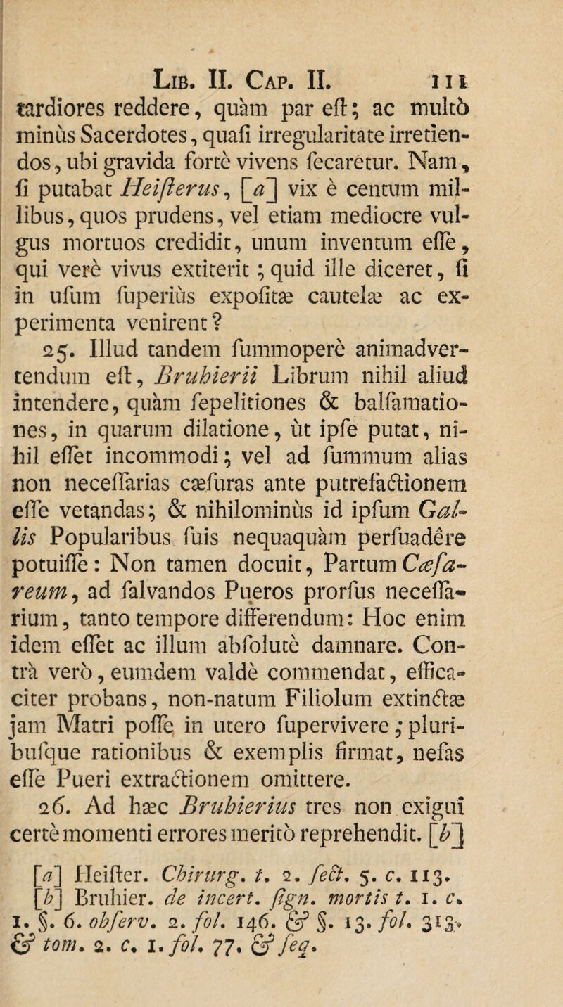 tardiores reddere, quam par eft; ac muk6 minus Sacerdotes, quafi irregularitate irretien¬ dos, ubi gravida forte vivens fecaretur. Nam, fi putabat Heifterus, [jT^ vix e centum mil¬ libus , quos prudens, vel etiam mediocre vul¬ gus mortuos credidit, unum inventum efle, qui vere vivus extiterit; quid ille diceret, fi in ufum fiiperiiis expofitse cautelte ac ex¬ perimenta venirent? <25. Illud tandem fummopere animadver¬ tendum efi, Bruhieril Librum nihil aliud intendere, quam fepelitiones & balfamatio- nes, in quarum dilatione, ut ipfe putat, ni¬ hil efiet incommodi; vel ad fummum alias non neceffarias csefuras ante putrefactionem efie vetandas; & nihilominus id ipfum Qal¬ iis Popularibus fuis nequaquam perfuadere potuiffe: Non tamen docuit, Partum reum^ ad falvandos Pueros prorfus necella- rium, tanto tempore differendum: Hoc enim idem effet ac illum abfolute damnare. Con¬ tra vero, eumdem valde commendat, effica¬ citer probans, non-natum Filiolum exdnCtse jam Matri polle in utero fupervivere, pluri- bufque rationibus & exemplis firmat, nefas efie Pueri extraCtionem omittere. a6. Ad hsec Briihierius tres non exigui certe momenti errores merito reprehendit. \b~\ \a] Heilter. Chlrurg, /. 2. feli, 5. c, 113. [/?] Briiliier. de incert, fign. mortis t, i. c. I. §. 6. obferv, 2. foL 146. ^ 13. fol, 313-. ^ tom, 2. c, i,foL 77. & feq.