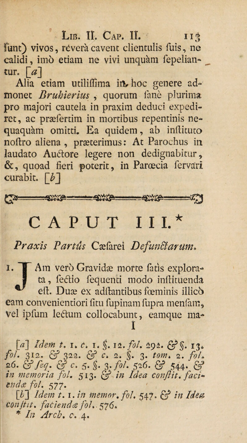 funt) vivos, rtivera cavent clientulis fuis, ne calidi, imo etiam ne vivi unquam fepelian* tur. [^] Alia etiam utiliflima iil^hoc genere ad¬ monet Bruhierius , quorum lane plurima pro majori cautela in praxim deduci expedi¬ ret, ac praefertim in mortibus repentinis ne¬ quaquam omitti. Ea quidem, ab inftituto noftro aliena , praeterimus: At Parochus in laudato Auftore legere non dedignabitur, &, quoad fieri poterit, in Paroecia fervciri curabit, [h'] C A P U T I I L* Praxis Partus Caefarei Defun&arUm^ I. T Am vero Gravidae morte fatis explora- I ta, fedlio fequenti modo infiituenda ^ ell. Duae ex aditantibus foeminls illico eam convenientiori fitu fupinamfupra menfam, vel ipfum le6lum collocabunt, eamque ma- I [a\ Idem t. I. c, I. 13« fo/, 312. 322. & c, 2. §. 3. tom, 2. foL 26. & feq. & c. 5. §. s-fol & 544* & jn memoria foL 513. in Idea conflit* faci'- en da fol, 577. [Z/] Idem t, I. in memor, foL 547. in Ides?, conflit, faciendcc In Arch, 0, 4.