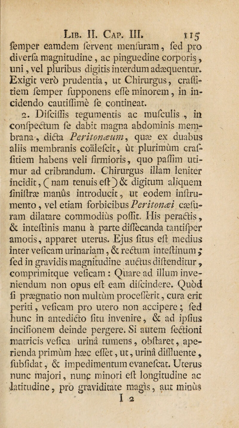 femper eamdem fervent menfuram, fed pro diverfa magnitudine, ac pinguedine corporis, uni, vel pluribus digitis interdum adaquentur* Exigit ver5 prudentia, ut Chirurgus, craffi* tiem femper fupponens efle minorem, in in¬ cidendo cautilTime fe contineat. 2. Difciffis tegumentis ac mufculis in confpedum fe dabit magna abdominis mem¬ brana, dicla Peritonaeum^ qu^e ex duabus aliis membranis coiilefcit, ut plurimum cral^ fidem habens veli firmioris, quo paflim uti¬ mur ad cribrandum. Chirurgus illam leniter incidit, Q nam tenuis efl) & digitum aliquem finillrse manus introducit, ut eodem inflru- mento, vel etiam forbicibus Peritonai ctefu- ram dilatare commodius poffit. His peradlis, & intedinis manu a parte difiecanda tantifper amoris, apparet uterus. Ejus fitus ed medius inter veficam urinariam, & redlum intedinum ; fed in gravidis magnitudine au(dus didenditur , comprimitque veficam : Qiiare ad illum inve¬ niendum non opus ed eam difcindere. Quod fi prxgnatio non multum procefierit, cura erit periti, veficam pro utero non accipere; fed hunc in antediclo ficu invenire, & ad ipfius incifionem deinde pergere. Si autem fecdioni matricis vefica urina tumens, obdaret, ape¬ rienda primum hxc edet, ut, urina diffluente, fubfidat, & impedimentum evanefcat. Uterus nunc majori, nunc minori ed longitudine ac latitudine, pro graviditate magis, aut minus I 2