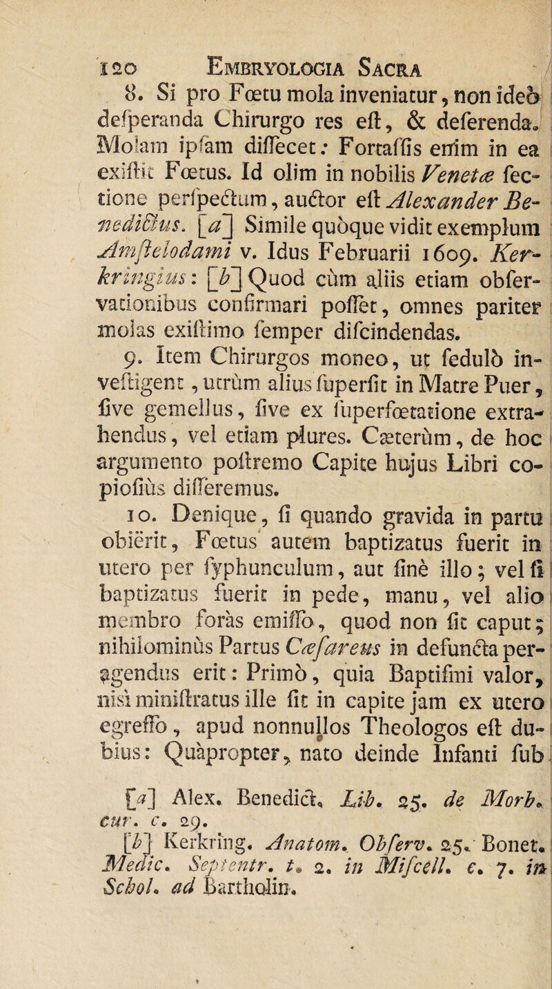 8. Si pro Foecu mola inveniatur, non ide6 defperanda Chirurgo res eft, & deferenda. Molam ipfam dilTecet; Fortaffis erTim in ea exiftit Foetus. Id olim in nobilis Ven&tad Tec¬ tione perfpedura, audor eft Alexander Be- mdiBus, \a~\ Simile quoque vidit exemplum ‘ Amftelodami v. Idus Februarii 1609. Ker- - krtngius: [^3 Quod chm aliis etiam obfer- vacionibus confirmari pofiet, omnes pariter molas exillirao femper difcindendas. 9. Item Chirurgos moneo, ut fedulb in- veftigent, utrum aliusfuperfit in Matre Puer, live gemellus, five ex fuperfoetatione extra¬ hendus , vel etiam piures. Cteterum, de hoc argumento pollremo Capite hujus Libri co- piofius differemus. 10. Denique, fi quando gravida in partu obierit, Foetus' autem baptizatus fuerit in utero per fyphunculum, aut fine illo; vel fi! baptizatus fuerit in pede, manu, vel alio membro foras emiffo, quod non fit caput; nihilominus Partus Ccefareus in defunfta per¬ agendus erit: Primo, quia Baptifmi valor, nisi minifiratus ille fit in capite jam ex utero 1 egreffo, apud nonnullos Theologos eft du- i bius: Quapropter, nato deinde Infanti fub^ Alex. BenedicL Bih. 25. de Morh^ cur, c, 29. [b~] Kerkring, Anatom. Ohferv,. 25.. Bonet* ^ Medie, Sepientr, 2. in MifcelU e, 7. in Schol, ad Bartholin.