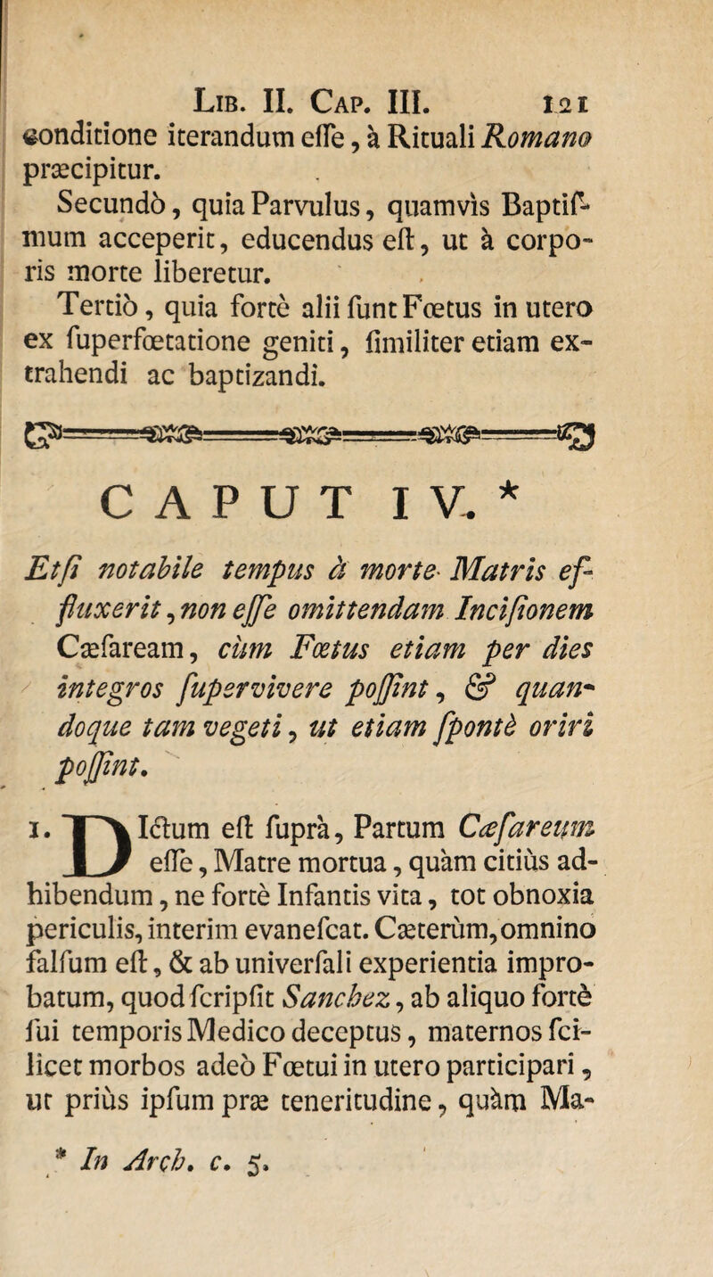 <^ondicione iterandum efTe, a Rituali Romam prtecipitur. Secundb, quia Parvulus, quamvis Baptif- mum acceperit, educendus efl:, ut k corpo* ris morte liberetur. Tertio, quia forte aliifuntFoetus in utero ex fuperfoetatione geniti, fmiiliter etiam ex¬ trahendi ac baptizandi. CAPUT I V. ^ Etfi notabile tempus ct morte- Matris ef¬ fluxerit , non ejfe omittendam Inciponem Csefaream, cum Foetus etiam per dies integros fupervivere pojpnt ^ & quan* doque tam vegeti, ut etiam fpontd oriri I. TP^Idum ell fupra. Partum Ccefaretm JL/ efTe, Matre mortua, quam citius ad¬ hibendum , ne forte Infantis vita, tot obnoxia periculis, interim evanefcat. Cseterum, omnino falfum efl:, & ab univerfali experientia impro¬ batum, quodfcripfit Sanchez, ab aliquo fortd fui temporis Medico deceptus, maternos fci- licet morbos adeo Foetui in utero participari, ur prius ipfum prse teneritudine, qukm Ma-