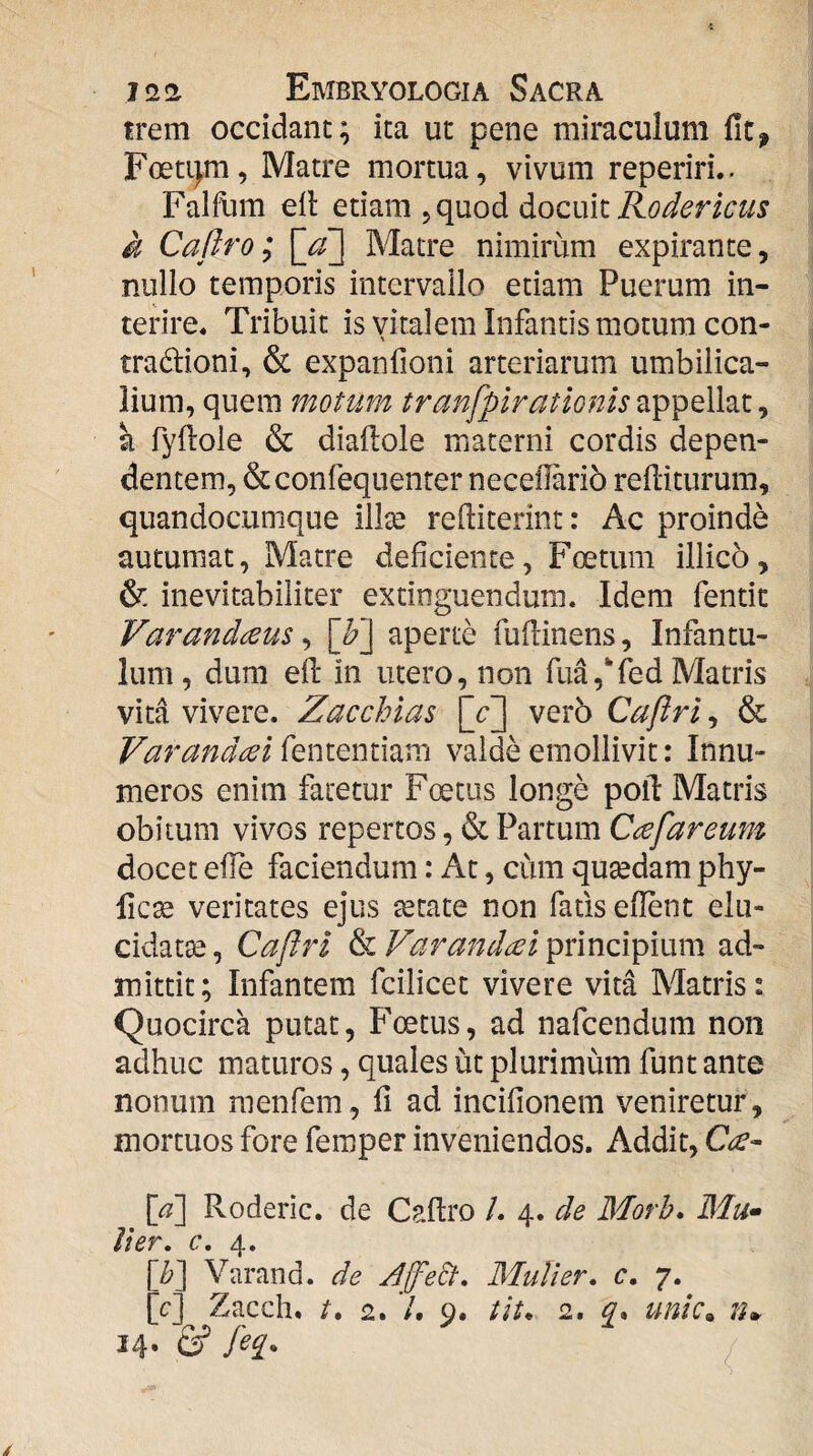 trem occidant; ita ut pene miraculum fit, Foeti^m, Matre mortua, vivum reperiri.. Falfum ell etiam, quod docuit k Caftro; [jf] Matre nimirum expirante, nullo temporis intervallo etiam Puerum in¬ terire. Tribuit is viralem Infantis motum con- \ tradioni, & expanfioni arteriarum umbilica¬ lium, quem motum tranfpiratlQnis ^ a TyHole & diaftole materni cordis depen¬ dentem, &conrequenter necefiarib refiiturum, quandocumque illte refiiterint: Ac proinde autumat. Matre deficiente, Foetum illico, & inevitabiliter extinguendum. Idem fentit Varandceus ^ [^] aperte fuflinens. Infantu¬ lum, dum efi: in utero, non fud,‘fed Matris vitd vivere. Zac chias [c] vero Caftri, & Varandceii^QniQnmvci valde emollivit: Innu¬ meros enim fatetur Foetus longe poli: Matris obitum vivos repertos, & Partum Cafar eum docet efie faciendum: At, cum qutedam phy- fic^ veritates ejus retate non fatis efient elu- cidatre, Caftri & Varandcei principium ad¬ mittit; Infantem fcilicet vivere vita Matris: Quocirca putat, Foetus, ad nafcendum non adhuc maturos, quales ut plurimum funt ante nonum menfem, fi ad incifionem veniretur, mortuos fore femper inveniendos. Addit, [^] Roderic. de Caftro /. 4. de Morh» Mu^ lier, c, 4. \b'\ Varand. de Jfe&, Mulier, c. 7. [c] Zacch, /. 2. V. 9. tit* 2, q* unic^ n*