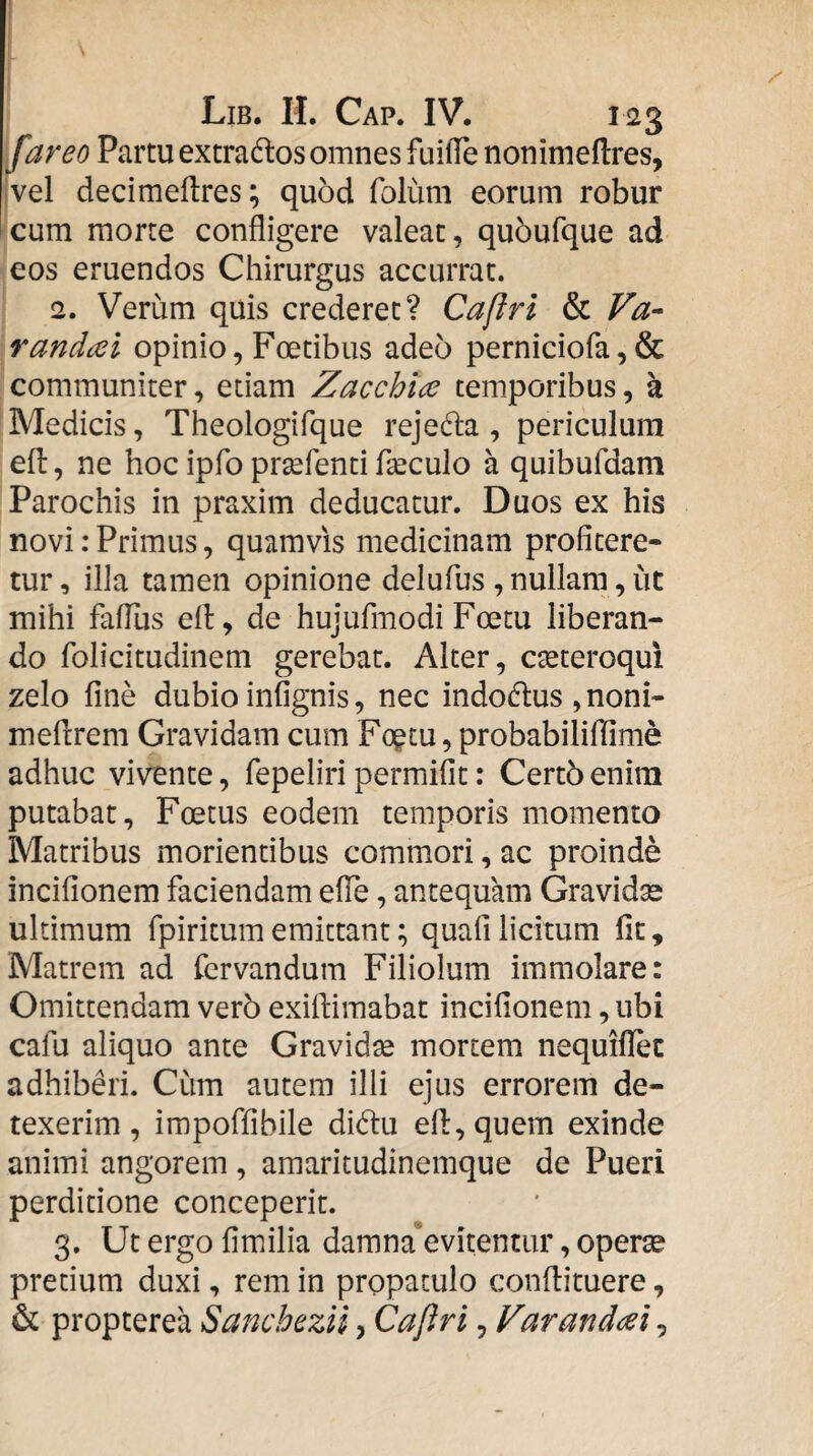 Lib. II. Cap. IV. 123 far eo Partu extra dios omnes fuilTe nonimeflres, ivel decimeflres; quod folum eorum robur cum morte confligere valeat, qubufque ad eos eruendos Chirurgus accurrat. 2. Verum quis crederet? Caftrl & Va- randai opinio, Foetibus adeo perniciora,& communiter, etiam Zacchlce temporibus, a Medicis, Theologifque rejedla , periculum efl:, ne hoc ipfo prsefenti fleculo a quibufdam Parochis in praxim deducatur. Duos ex his novi: Primus, quamvis medicinam profitere¬ tur , illa tamen opinione delufus , nullam, ut mihi fafliis efl:, de hujufmodi Foetu liberan¬ do folicitudinem gerebat. Alter, c^teroqui zelo fine dubio infignis, nec indodius , noni- meflrem Gravidam cum Fogtu, probabiliffime adhuc vivente, fepeliri permifit: Certb enim putabat. Foetus eodem temporis momento Matribus morientibus commori, ac proinde incifionem faciendam elTe, antequam Gravidse ultimum fpiritum emittant; quafi licitum fit, Matrem ad fervandum Filiolum immolare: Omittendam ver5 exiftiraabat incifionem, ubi cafu aliquo ante Gravidse mortem nequiflec adhiberi. Cum autem illi ejus errorem de¬ texerim, irapoffibile didiu efl:, quem exinde animi angorem , amaritudinemque de Pueri perditione conceperit. 3. Ut ergo fimilia damna evitentur, operae pretium duxi, rem in propatulo confiituere, & propterea Sancbezii, Capri, Varandai^