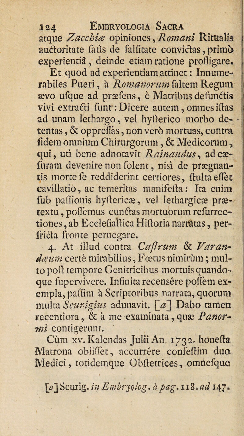 atque Zacchiae opiniones, Romani Ritualis audloritate fatis de falfitate convidas, prim5 experientia , deinde etiam ratione profligare. Et quod ad experientiam attinet: Innume¬ rabiles Pueri, a Romanorum sevo ufque ad prsefens, e Matribus defundtis vivi extradi funr: Dicere autem, omnes illas ad unam lethargo, vel hyflerico morbo de- • tentas, & oppreflas, non ver5 mortuas, contra fidem omnium Chirurgorum, & Medicorum, qui, uti bene adnotavit Rainaudus, ad c^- furam devenire non folent, nisi de praegnan¬ tis morte fe reddiderint certiores, llulta eflec cavillatio, ac temeritas inanifella: Ita enim fub paffionis hyflericse, vel lethargicae pr^-- textu, polTemus cun6las mortuorum refurrec- tiones, ab Ecclefiallica Hilloria narratas, per- fricla fronte pernegare. 4. At illud contra Caflrum & Varan- d^um certe mirabilius, Foetus nimirum; mul¬ to poli tempore Genitricibus mortuis quando¬ que fupervivere. Infinita recensere poflem ex¬ empla, paffim a Scriptoribus narrata, quorum multa Scurigius adunavit. [_a'^ Dabo tamen recentiora, & a me examinata, quse Fanor• mi contigerunt. Cum XV. Kalendas Julii An„ 1732» honella Matrona obiilfet, accurrere confellim dua Medici, totidemque Oblletrices, omnefque « [/?]Scurig. in Emhr^olog* apag,ii^*cid 147*