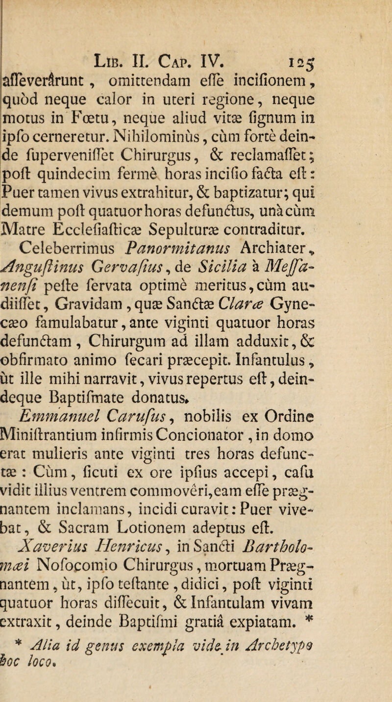 aflTeverSrunt, omittendam efTe incifionem, quod neque calor in uteri regione, neque jmotus in Foetu, neque aliud vitse fignum in ipfo cerneretur. Nihilominus, cum forte dein¬ de fupervenilTet Chirurgus, & recIamalTet; pod: quindecim ferme horas incilio fada ell: Puer tamen vivus extrahitur, & baptizatur; qui demum poli quatuor horas defundlus, una cum Matre Eccleliallicse Sepultura contraditur. Celeberrimus Panormitanus Archiater^ Angufiinus Gervafius, de Sicilia a Mejfa- nenfi pelle fervata optime meritus,cum au- diillet, Gravidam , qu2e Santo Clara Gyne- C2eo famulabatur, ance viginti quatuor horas defundlam , Chirurgum ad illam adduxit, & obfirmato animo fecari prsecepit. Infantulus, ut ille mihi narravit, vivus repertus ell, dein- deque Baptifmate donatus. Emmanuel Carufus, nobilis ex Ordine Minillrantium infirmis Concionator , in domo erat mulieris ante viginti tres horas defunc¬ tae : Cum, licuti ex ore ipfius accepi, cafu vidit illius ventrem commoveri,eam ede praeg¬ nantem inclamans, incidi curavit; Puer vive¬ bat, & Sacram Lotionem adeptus ed. Xaverius Henricus ^ inSandli Bartholo- mai Nofocomio Chirurgus, mortuam Pr^g- nantem, ut, ipfo tellante , didici, pod viginti quatuor horas didecuit, & Infantulam vivam extraxit, deinde Baptifini gratia expiatam. Alia id genus exem^ia vide in Archetype hoc loco.