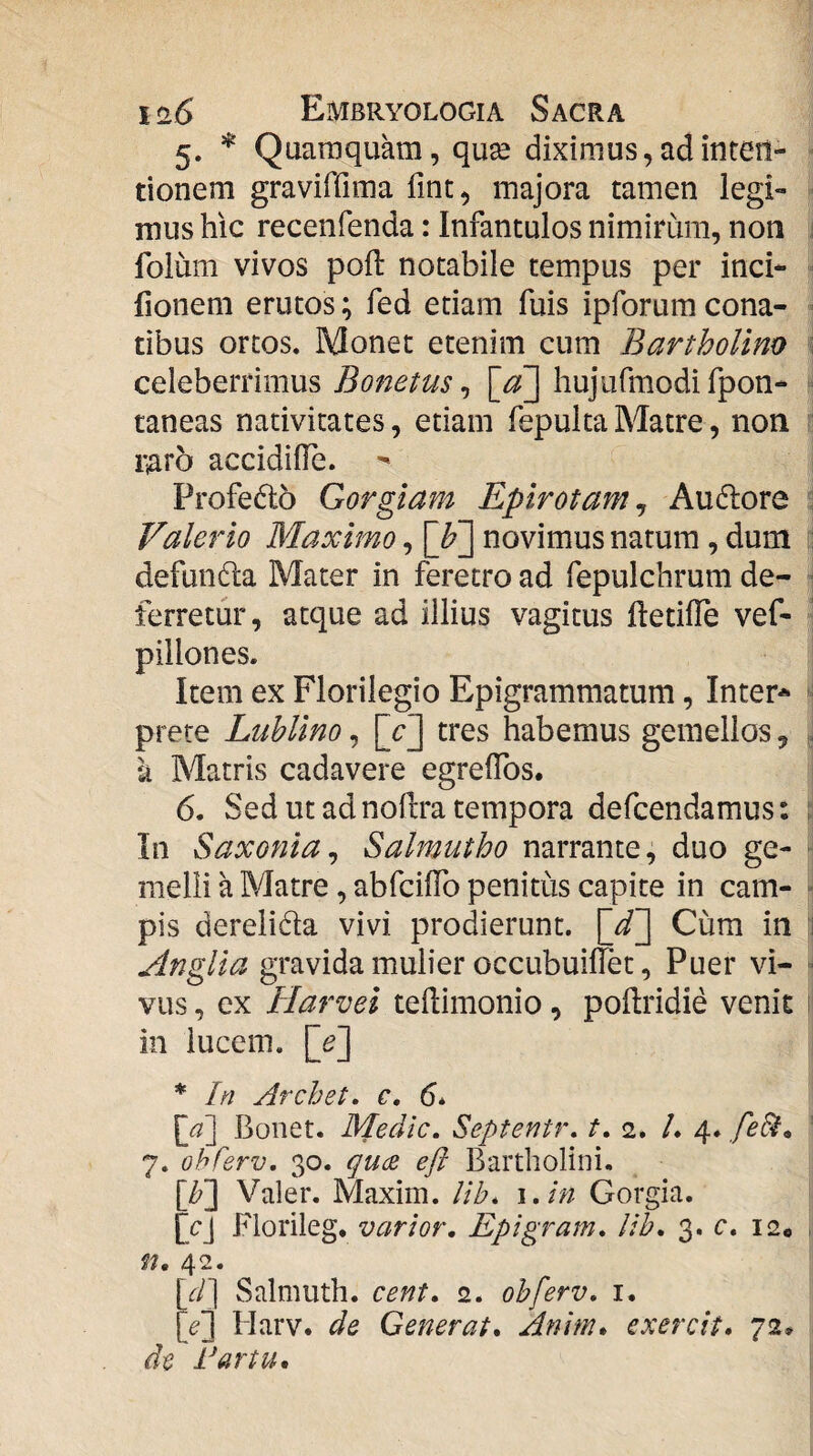 5. Quaraquam, qux diximus,adintetl- ■ tionem graviffima fint, majora tamen legi¬ mus hic recenfenda: Infantulos nimirum, non i folum vivos poft notabile tempus per inci- Ilonem erutos; fed etiam fuis ipforum cona¬ tibus ortos. Monet etenim cum Bartholino ; celeberrimus hujufmodifpon- taneas nativitates, etiam fepulta Matre, non : i';aro accidifie. - Profedo Gorgiam Epirotam^ Ausiore : Valerio Maximo, [F] novimus natum, dum ; defundta Mater in feretro ad fepulchrum de- 1 ferretur, atque ad illius vagitus ftetilTe vef- ’ pillones. Item ex Florilegio Epigrammatum, Inter* ^ prete Lublino, [cj tres habemus gemellos, . k Matris cadavere egrelTos. 6. Sed ut ad noftra tempora defcendamus: i In Saxonia^ Salmutho narrante, duo ge- ‘ melli a Matre, abfcilTo penitus capite in cam- • pis derelida vivi prodierunt. [d~] Cum in 1 Anglia gravida mulier occubuilTet, Puer vi- ■ viis, ex Plarvei tedimonio, podridie venit ^ in lucem. [^] * In Archet, c, 6* Bonet. Medie. Septentr. t, 2. /. 4. fe^., ' 7. ohferv, 30. qucB eft Bartholini. [/?] Valer. Maxim. Uh. \.in Gorgia. fcj Florileg. varior. Epigram. lih. 3. c. 12« , n, 42. [if/] Salmiith. cent. 2. ohferv. i. [^] Harv. de Generat. Anim* exercit, 72* de I^artu,