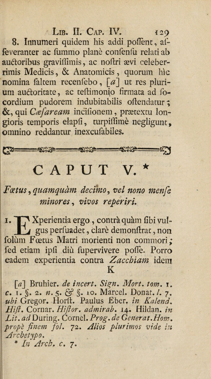 8. Innumeri quidem his addi poflent, al- leveranter ac fummo plane confenfu relati ab audloribus graviffimis, ac noliri sevi celeber¬ rimis Medicis, & Anatomicis , quorum hic nomina faltem recenfebo, [a] ut res pluri¬ um audloritate, ac teilimonip firmata ad fo- cordium pudorem indubitabilis oflendatur; &, qui Ciefaream incifionem, prsetextu lon¬ gioris temporis elapfi, turpiffime negligunt, omnino reddantur inexcufabiles. CAPUT V. * Foetus ^quamquam decimo^ vel nono menfe minores^ vivos reperlru I, 1^ Xperientia ergo, contra quam fibi vul- gus perfuadet, clare demonftrac, non folum Foetus Matri morienti non commori; fed etiam ipfi diu fupervivere pofle. Porro eadem experientia contra Zacchiam idem K [a] Bruhier. de incert, Si^n, Mort, tom, i. c* I. §. 2. n, 5. §. 10. MarceL Donat. /. 7, uhi Gregor, Horfl. Paulus Eber, in Kalend. Hift» Cornar. Hiflor, admirab, 14. Hildan. in Lit, ad During. Cornei. Prog, de Generat,Hom, proph finem fol, 72, Zlios plurimos vide in. Archetypo, * In Arch, c, 7.