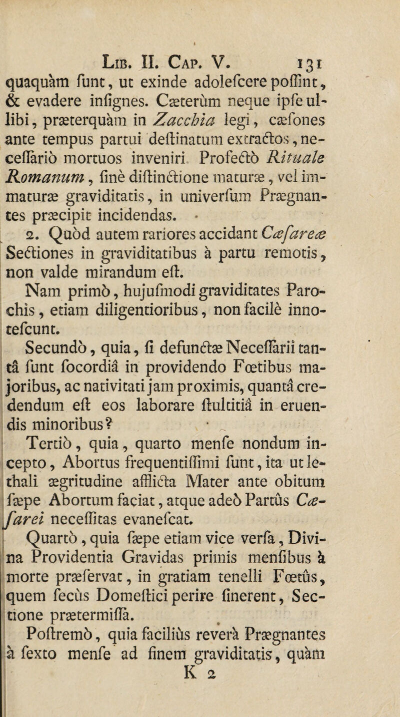 quaquam fune, ut exinde adolefcerepoffint, & evadere infignes. Ceterum neque ipfeul- libi, praeterquam in Zacchia legi, esefones ante tempus partui dellinatum extraflos, ne- ceflario mortuos inveniri Profedb Rituale Romanum, fine difiindione maturse, vel im¬ maturae graviditatis, in univerfum Prsegnan- tes praecipit incidendas. • 2. Quod autem rariores accidant Ci^farece Sedliones in graviditatibus a partu remotis, non valde mirandum efi. Nam prim5, hujufmodi graviditates Paro¬ chis , etiam diligentioribus, non facile inno- tefeunt. Secundo, quia, fi defunto Necefiarii tan¬ ta funt focordia in providendo Foetibus ma¬ joribus, ac nativitati jam proximis, quanta cre¬ dendum efi: eos laborare fiulcitia in eruen¬ dis minoribus? • ^ Tertio, quia, quarto menfe nondum in¬ cepto, Abortus frequentifiimi funt,ita utle- thali aegritudine afflida Mater ante obitum fiepe Abortum faciat, atque ade6 Partus farei neceflitas evanefeat. Quartb, quia fiepe etiam vice verfa, Divi¬ na Providentia Gravidas primis menfibus k morte praefervat, in gratiam tenelli Foetus, quem feciis Domefiici perire finerent. Sec¬ tione praetermifia. Poftremb, quia facilius revera Praegnantes a fexto menfe ad finem graviditatis, quam K 2