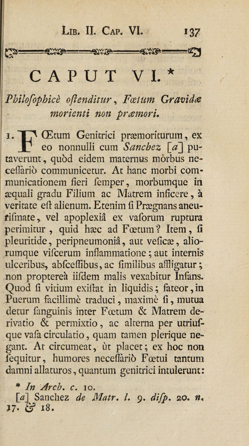 CAPUT VL^ Philofophice oflenditur ^ Foetum Qramdo^ morienti non praemori. I. (Etum Genitrici prgemoritufum, ex X_ eo nonnulli cum Sanchez \_a] pu¬ taverunt , quod eidem maternus morbus ne- cellario communicetur. At hanc morbi com¬ municationem fieri femper, morbumque in aequali gradu Filium ac Matrem inficere, k veritate efl: alienum. Etenim li Praegnans aneu- fifmate^ vel apoplexia ex vaforum ruptura perimitur , quid htec ad Foetum? Item, li pleuritide, peripneumonia, aut veficse, alio¬ rumque vifcerum inflammatione; aut internis ulceribus, abfceffibus,ac fimilibus affligatur; non propterea iifdem malis vexabitur Infans. Quod fi vitium exiflat in liquidis; fateor, in Puerum facillime traduci, maxime fi, mutua detur fanguinis inter Foetum & Matrem de¬ rivatio & permixtio, ac alterna per utriuf- que vafa circulatio, quam tamen plerique ne¬ gant. At circumeat, ut placet; ex hoc non fequitur, humores neceflarib Foetui tantum damni allaturos, quantum genitrici intulerunt: * In Arch, c, lo. [a] Sanchez de Matr. L 9. difp, 20. n. J7> & 18. 1 ! 1 Lib* II. Cap. VL i