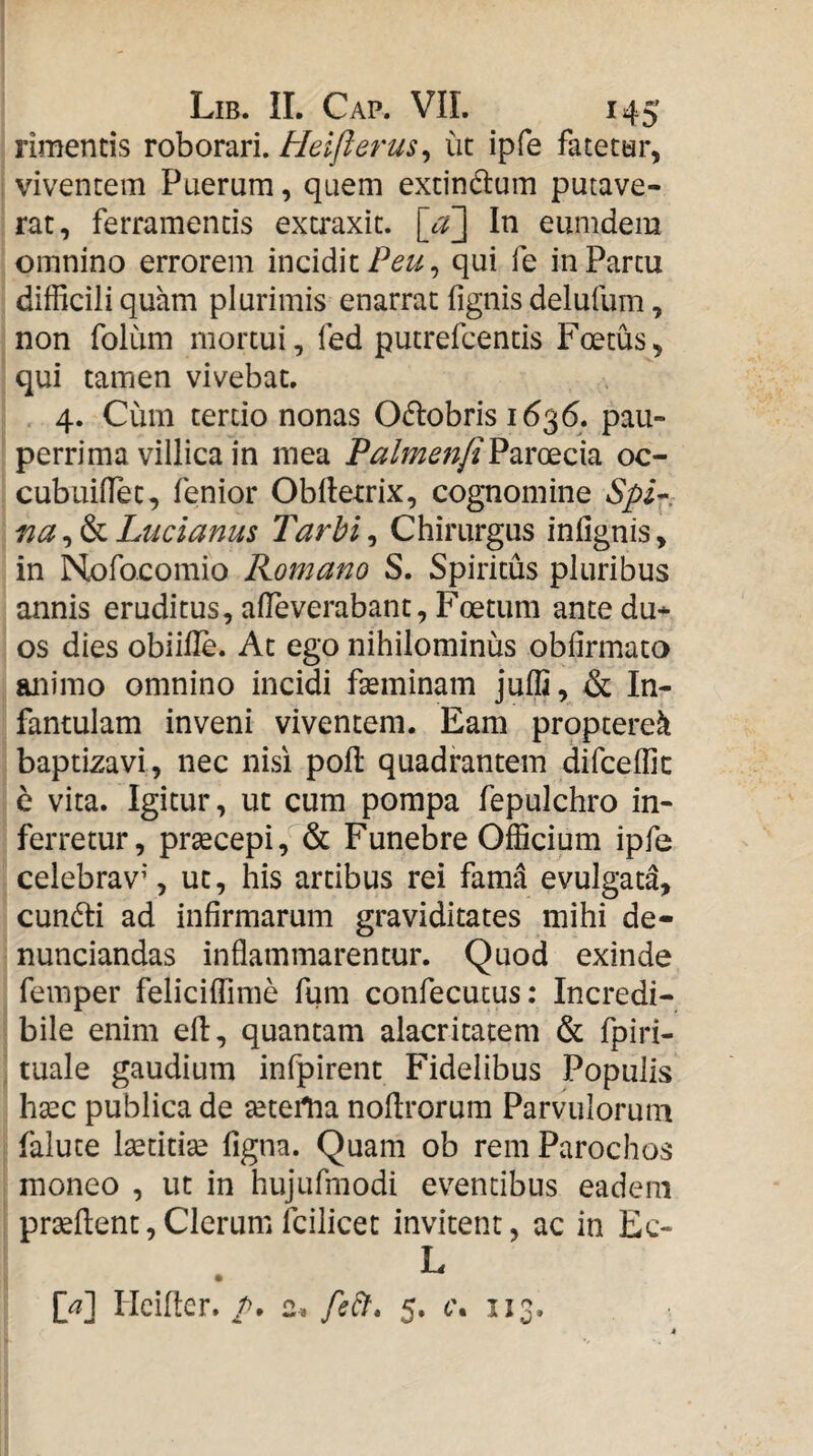 rimentis roborari. Heiflerus^ ut ipfe fatetar, viventem Puerum, quem extindum putave¬ rat, ferramentis extraxit. \ju\ In eumdem omnino errorem incidit qui fe in Partu difficili quam plurimis enarrat fignis delufum, non folum mortui, fed putrefcentis Foetus, qui tamen vivebat. 4. Cum tertio nonas O^lobris 1636. pau¬ perrima villica in mea Talmenji^zxe^oSsi oc- cubuillet, fenior Obllexrix, cognomine Lucianus Tarbi^ Chirurgus infignis, in Nofocomio Romano S. Spiritus pluribus annis eruditus, alleverabant, Foetum ante du¬ os dies obiille. At ego nihilominus obfirmata animo omnino incidi fteminam juffi, & In¬ fantulam inveni viventem. Eam proptere^ baptiza vi, nec nisi poli quadrantem difceffic c vita. Igitur, ut cum pompa fepulchro in¬ ferretur, prsecepi, & Funebre Officium ipfe celebrav’, ut, his artibus rei fama evulgata, cun6li ad infirmarum graviditates mihi de- nunciandas inflammarentur. Quod exinde femper feliciffime fum confecucus: Incredi¬ bile enim eH, quantam alacritatem & fpiri- tuale gaudium infpirent Fidelibus Populis hsec publica de setertia nollrorum Parvulorum falute Isetitise figna. Quam ob rem Parochos moneo , ut in hujufmodi eventibus eadem prseflent, Clerum fcilicet invitent, ac in Ec- L [^] Hciller. />. 2^ 5. 6\ 113.