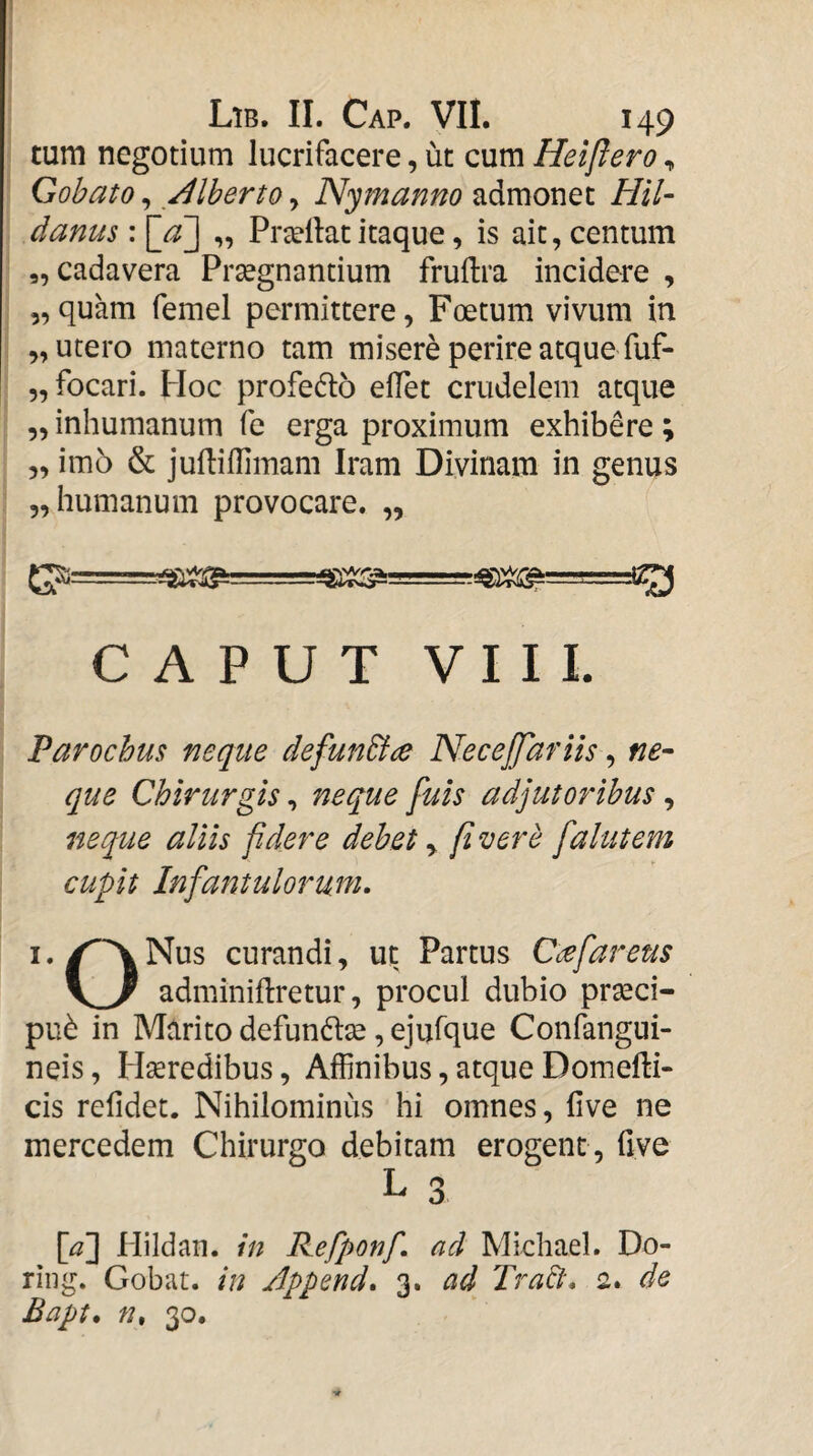 tum negotium lucrifacere, ut cum Heiflero, Gohato, Alherto, Nymanno admonet Hil- danus: ]~aj „ Proeliat itaque, is ait, centum ,, cadavera Prsegnantium fruftra incidere , „quam femel permittere, Foetum vivum in „ utero materno tam misere perire atque fuf- „ focari. Hoc profeflo effet crudelem atque „ inhumanum fe erga proximum exhibere ; „ imo & julliffimam Iram Divinam in genus „ humanum provocare. „ G?— . CAPUT VIII. Parochus neque defunBce NeceJJdriis, ne¬ que Chirurgis, neque fuis adjutoribus, neque aliis fidere debet y fi vere falutem cupit Infantulorum. I. Nus curandi, uc Partus C<^fareus adminiftretur, procul dubio prseci- pu^ in Marito defunte, ejufque Confangui- neis, Hseredibus, Affinibus, atque Domefti- cis refidet. Nihilominus hi omnes, live ne mercedem Chirurgo debitam erogent , five L 3 [^] Plildan. in Refponf. ad Mkliael. Do- riiig. Gobat. in Appcnd. 3. ad Tradt, 2. de Bapt. n, 30.