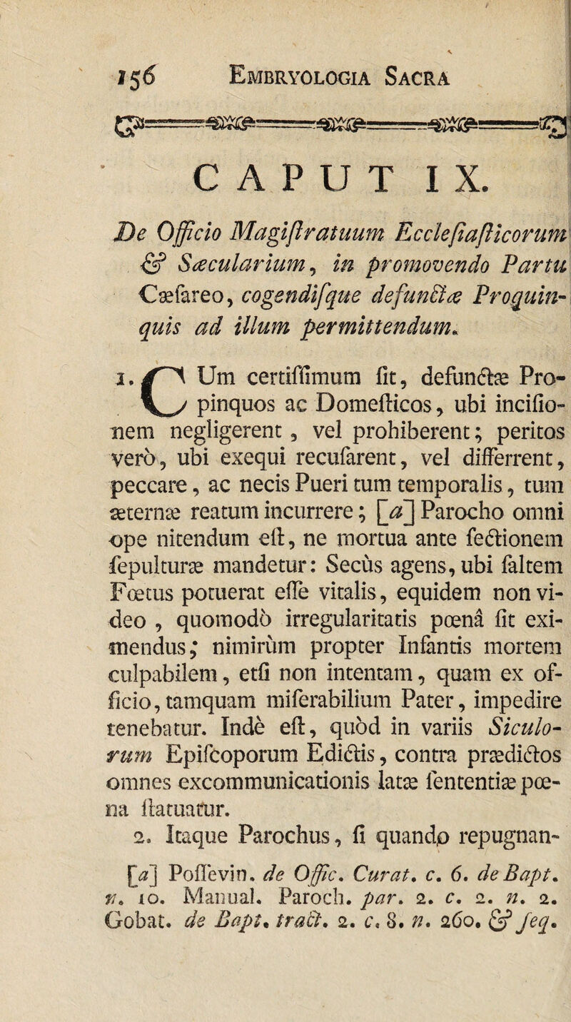 CAPUT IX. De Ojficio Magiftratuum Ecclefiafllcorum ^ Saecularium ^ in promovendo Partu C^fareo, cogendifque defunBae Proquin- quis ad illum permittendum. % I. Um certiffimum fit, defundhe Pro- pinquos ac Domefiicos, ubi incifio- nem negligerenc, vel prohiberent; peritos vero, ubi exequi recufarent, vel differrent, peccare, ac necis Pueri tum temporalis, tum setern^ce reatum incurrere; Parocho omni ope nitendum eft, ne mortua ante fedlionem fepulturas mandetur: Secus agens, ubi faltem Foetus potuerat efie vitalis, equidem non vi¬ deo , quomodo irregularitatis poen^ fit exi¬ mendus; nimirum propter Infantis mortem culpabilem, etfi non intentam, quam ex of¬ ficio, tamquam miferabilium Pater, impedire tenebatur. Inde efi:, quod in variis Siculo¬ rum Epifcoporum Edidlis, contra prsedidlos omnes excommunicationis latte fententite poe¬ na fiatuatur. 2. Itaque Parochus, fi quandp repugnan- [d] Poflevin. de Offic. Curat, c. 6, deBapt. r. lo. Maimal. Paroch. par. 2. c. 2. n. 2.