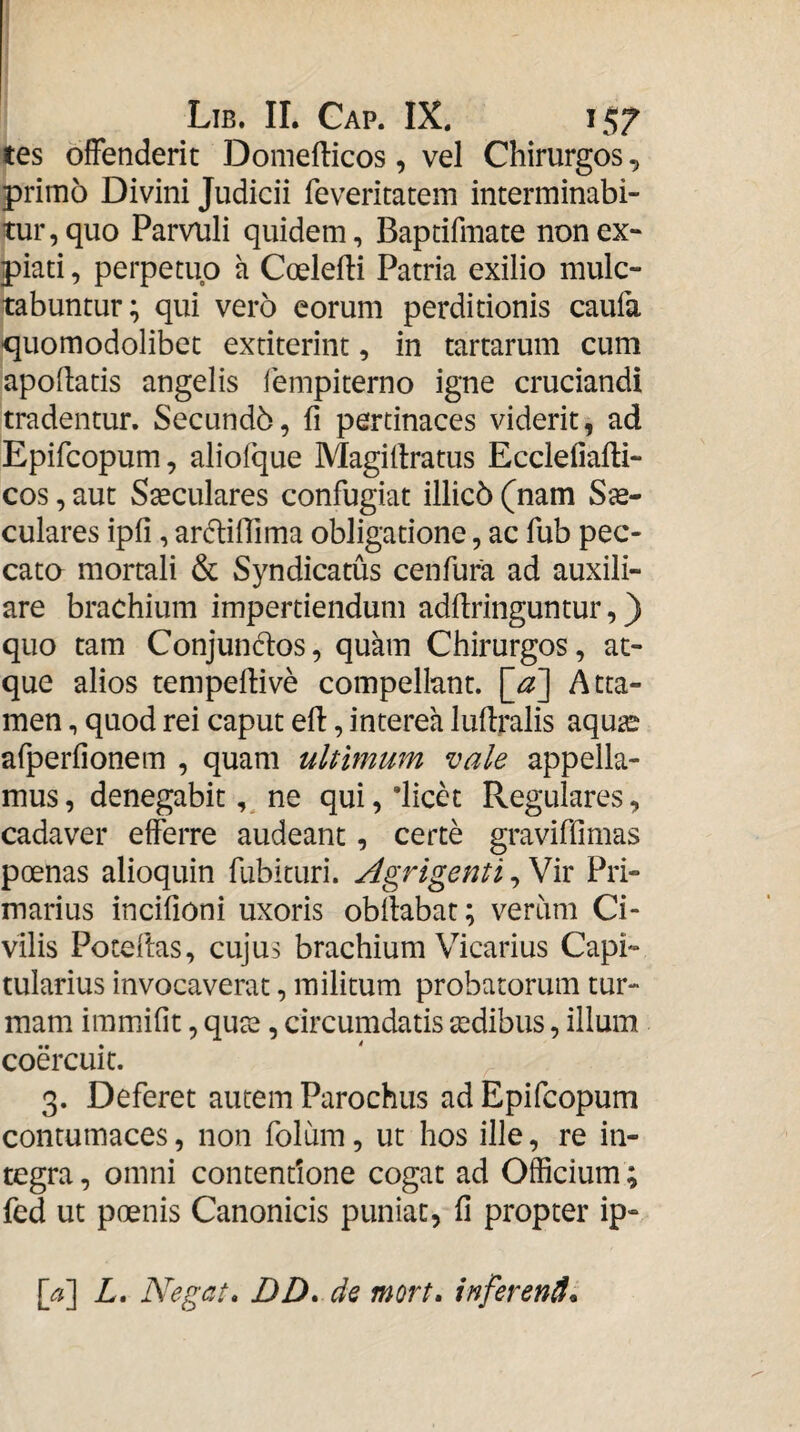 tes offenderit Doniefticos, vel Chirurgos, primo Divini Judicii feveritatem interminabi¬ tur, quo Parvuli quidem, Bapdfmate non ex¬ piati , perpetuo a Coelefti Patria exilio mulc- tabuntur; qui vero eorum perditionis caufa quomodolibet extiterint, in tartarum cum apodatis angelis fempiterno igne cruciandi tradentur. Secundb, fi pertinaces viderit, ad Epifcopum, aliofque Magifiratus Ecclefiafti- cos, aut Sseculares confugiat illicb (nam Sje- culares ipfi, ardifiima obligatione, ac fub pec¬ cato mortali & Syndicatus cenfura ad auxili¬ are brachium impertiendum adflringuntur,) quo tam Conjundos, quam Chirurgos, at¬ que alios tempeflive compell-ant. Atta¬ men , quod rei caput efi:, interea luflralis aqu^ afperfionem , quam ultimum vale appella¬ mus, denegabit ne qui,‘licet Regulares, cadaver efferre audeant, certe graviffimas poenas alioquin fubituri. Agrigenti, Vir Pri¬ marius incifioni uxoris obfiabat; verum Ci¬ vilis Poteftas, cujus brachium Vicarius Capi¬ tularius invocaverat, militum probatorum tur¬ mam immifit, qute, circumdatis aedibus, illum coercuit. 3. Deferet autem Parochus ad Epifcopum contumaces, non folum, ut hos ille, re in¬ tegra , omni contentione cogat ad Officium; fed ut poenis Canonicis puniat, fi propter ip-