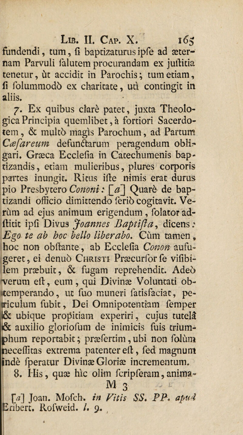 fundendi, tum, 11 baptizaturus ipfe ad aeter¬ nam Parvuli falutem procurandam ex juftida tenetur, ut accidit in Parochis; tum etiam, fi folummodb ex charitate, uti contingit in aliis. 7. Ex quibus clare patet, juxta Theolo¬ gica Principia quemlibet,a fortiori Sacerdo¬ tem , & multb magis Parochum, ad Partum Ccefareum defunftarum peragendum obii?* gari. Graeca Ecclefia in Catechumenis bap¬ tizandis, etiam mulieribus, plures corporis partes inungit. Ritus ille nimis erat durus pio Presbytero Cononi i \_d\ Quare de bap¬ tizandi officio dimittendo ferib cogitavit. Ve¬ rum ad ejus animum erigendum , folator ad- ftitit ipfi Divus Joannes Baptlfla^ dicens: Ego te ah hoc bello liberabo. Cum tamen, hoc non obftante , ab Ecclefia Conon geret, ei denu5 Christi Prsecurforfe vifibi- lem praebuit, & fugam reprehendit. Adeo ^veruni efi:, eum, qui Divinae Voluntati ob- Ktemperando, ut fuo mmneri fatisfaciac, pe- (riculum fubit, Dei Omnipotentiam femper I& ubique propitiam experiri, cujus tutela & auxilio gloriofum de inimicis fuis trium¬ phum reportabit; prsefertim,ubi non foliim neceffitas extrema patenter efi:, fed magnum inde fperatur Divinse Glorise incrementum. 8. His, quae hic olim fcripferam, anima- M 3 Joan. Mofch. in Vitis SS* FF. apud Eribert. Kofweid. /. 9. ^