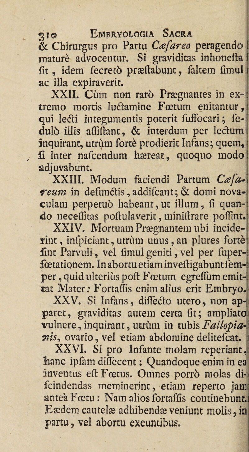 & Chirurgus pro Partu Cafareo peragendo I mature advocentur. Si graviditas inhonefla 1 fit, idem fecretb praedabunt, faltem fimul i ac illa expiraverit. XXII. Cum non raro Pr^gnantes in ex- ; tremo mortis ludamine Foetum enitantur ,^1 qui ledi integumentis poterit fuffocari; fe- ■ dul6 illis affidant, & interdum per ledura ; inquirant, utrum forte prodierit Infans; quem, | ii inter nafcendum haereat, quoquo modo! adjuvabunt. XXIII. Modum faciendi Partum reum in defundis,addifcant;& domi nova-- culam perpetuo habeant,ut illum, d quan-i do neceffitas podulaverit, minidrare podinui) XXIV. Mortuam Praegnantem ubi incide-1 rint, infpiciant, utrum unus, an plures fortei Hnt Parvuli, vel dmul geniti, vel per fuper-^ foetatignem. In abortu etiam invedigabunt fem-i per, quid ulterius pod Foetum egrelTum emit¬ tat Mater; Fortadis enim alius erit Embryo.» XXV. Si Infans, didedo utero, non ap-; paret, graviditas autem certa dt; ampliatoi vulnere, inquirant, utrum in tubis Fallopia-' ovario, vel etiam abdomine delitefcat. 1 XXVI. Si pro Infante molam repedant hanc ipfam didecent: Quandoque enim in ea inventus ed Foetus. Omnes porro molas di-j fcindendas meminerint, etiam reperto jam: antea Foetu: Nam alios fortafds continebunt,! Esedem cautelse adhibendse veniunt molis, in partu, vel abortu exeuntibus.