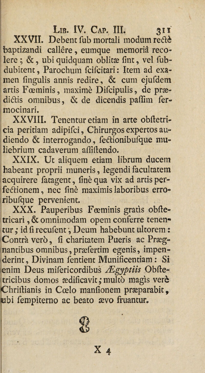 XXVII. Debent fub mortali modum redl^ baptizandi callere, eumque memorid reco¬ lere ; &, ubi quidquam oblitse fint, vel fub- dubitent, Parochum fcifcitari: Item ad exa¬ men lingulis annis redire, & cum ejufdem artis Foeminis, maxime Difcipulis, de prse- didis omnibus, & de dicendis pallim fer- I mocinari. ' XXVIIL Tenentur etiam in arte oblletri- ; cia peritiam adipilci, Chirurgos expertos au- ' diendo & interrogando, fedionibufque mu¬ liebrium cadaverum afliUendo. : XXIX. Ut aliquem etiam librum ducem I habeant proprii muneris, legendi facultatem ! acquirere fatagent, line qua vix ad artis per- 'fefiionem, nec fine maximis laboribus erro- iribufque pervenient. XXX. Pauperibus Foeminis gratis oblle- tricari, & omnimodam opem conferre tenen» cur ,* id fi recufent *, Deum habebunt ultorem: Contra vero, li charitatem Pueris ac Praeg- inantibus omnibus, praefertim egenis, impen- 'derint, Divinam fentient Munificentiam; Si jenim Deus mifericordibus ^gyptus Oblle- Itricibus domos aedificavit ,*mult6 magis ver6 jChriftianis in Coelo manlionem praeparabit, ubi fempiterno ac beato ^vo fruantur.