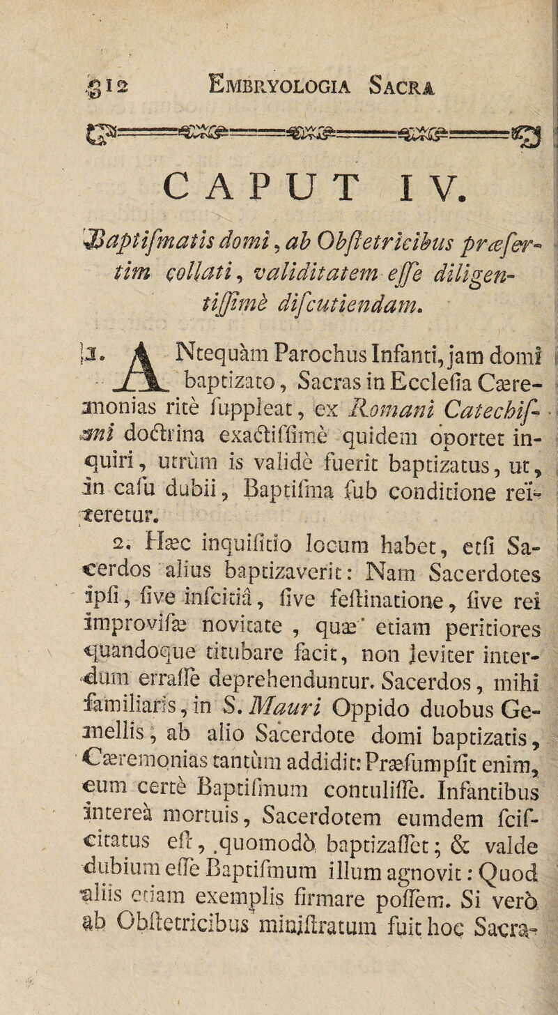 -M-r— CAPUT I V. '^aptlfmatls domi, Oh[ietrlclhus prcefer-> tim coUati^ validitatem ej[e dillgen- tijjimd difcutiendam, jj. 4 Ntequam Parochus Infanti, jam dom! baptizato, Sacras in Ecclefia Csere- aiionias rite fuppleat, ex Romani Catechif mi dodlrina exadiflirae quidem oportet in¬ quiri, utrum is valide fuerit baptizatus, ut, an cafu dubii, Baptifma fub conditione reu teretur. 2. Uxc inquilitio locum habet, etfi Sa¬ cerdos alius baptizaverit: Narn Sacerdotes ipfi, five infcitia, five fellinatione , live rei improvifa^ novitate , qua^’ etiam peritiores quandoque titubare facit, non jeviter inter- ^dum errafle deprehenduntur. Sacerdos, mihi familiaris, in S, Mauri Oppido duobus Ge- jnellis; ab alio Sacerdote domi baptizatis, Gteremonias tantum addidit: Prcefumplit enim, €um certe Baptifmum contulille. Infantibus interea mortuis, Sacerdotem eumdem fcif- citatus eff, .quomodb baptizaflet; & valde dubium eOe Baptifmum illum agnovit; Quod 'aliis etiam exemplis firmare poflem. Si vero ab Oblletricibus miniflratum fuit hoc Sacra--