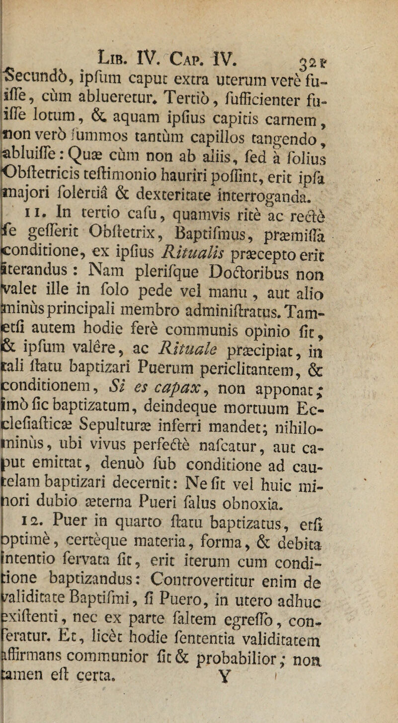 ■Secundb, ipfum caput extra uterum vere fu- iiTe, cum ablueretur. Tertio, fufficienter fu- ille lotum, & aquam ipfius capitis carnem, non ver5 iummos tantum capillos tangendo, «bluifle: Quas cum non ab aliis, fed k folius (Obiletricis ceflimonio hauriri poffint, erit ipfa majori folerd^ & dexteritate interroganda. II. In tertio cafu, quamvis rite ac recle fe gelTerit Oblletrix, Baptifmus, pr^milTa conditione, ex ipfius Kitualis prsecepto eric iterandus Nam plerifque Doftoribus non valet ille in folo pede vel manu, aut alio minus principali membro adminillratus. Tam- jetfi autem hodie fere communis opinio fit, |& ipfum valere, ac Rituale pr^cipiat, in bli llatu baptizari Puerum periclitantem, & conditionem. Si es capax^ non apponat; |m5 fic baptizatum, deindeque mortuum Ec- clefiafticte Sepulturas inferri mandet; nihilo¬ minus, ubi vivus perfefte nafcatur, aut ca- f)ut emittat, denu5 fub conditione ad cau- elambaptizari decernit: Nefit vel huic mi- hori dubio teterna Pueri falus obnoxia. I 12. Puer in quarto flatu baptizatus, etfl bptime, certeque materia, forma, & debita (ntentio fervata fit, erit iterum cum condi- :ione baptizandus: Conrrovertitur enim de /aliditate Baptifmi, fi Puero, in utero adhuc sxifienti, nec ex parte faltem egrefib, con- eratur. Et, lic6t hodie fententia validitatem iffirmans communior fit& probabilior; non lamen efl certa. Y »