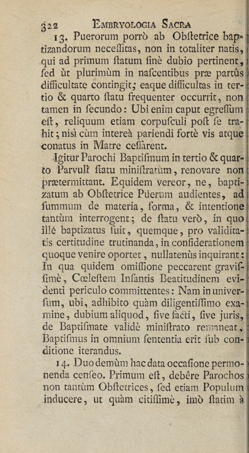 13* Puerorum porro ab Obftetrice bap«: tizandorum neceiTicas, non in totaliter natis,; qui ad primum flatum fine dubio pertinent,: fed ut plurimum in nafcentibus prse partus t difficultate contingit; eaque difficultas in ter-f' tio & quarto ftatu frequenter occurrit, non: tamen in fecundo: Ubi enim caput egrelTum! efi:, reliquum etiam corpufciili poli fe tra¬ hit ; nisi cum intereh pariendi forte vis atque; conatus in Matre ceflarent. Igitur Parochi Bapdfmum in tertio & quar¬ to Parvuli ftatu minifiratum, renovare non praetermittant. Equidem vereor, ne, bapti- zatum ab Obfietrice Puerum audientes, ad fummum de materia, forma, & intentione tantum interrogent; de fiam ver5, in quo ill^ bapdzatus fuit, quemque, pro validita¬ tis certitudine trutinanda,inconfiderationem quoque venire oportet, nullatenus inquirant : j Ih qua quidem omiflione peccarent gravif- fime, Coelefiem Infantis Beadtudinem evi-i denti periculo committentes: Nam inuniver-i fum, ubi, adhibito quam diligendfiimo exa-: mine, dubium aliquod, fivefadi, five juris,, de Baptifmate valide ininirtrato remaneat, Baptifmus in omnium fententia erit ilib con-: ditione iterandus. 14. Duo demum hac data occafione permo-: nenda cenfeo. Primum efi, debere Parochos non tantum Obfictrices, fed edam Populum inducere, ut quam citiffime, imo fiadm a