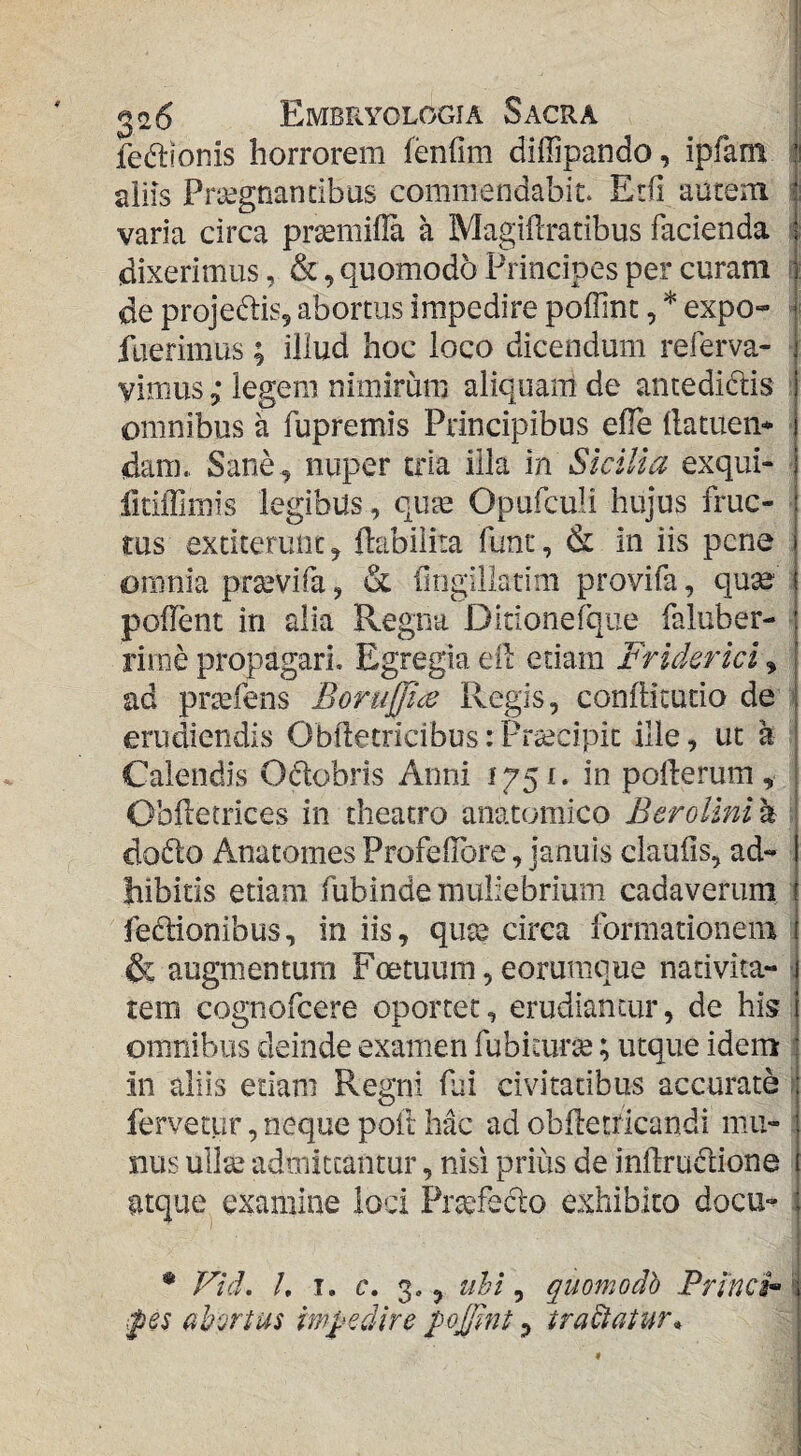 fe^llonis horrorem fenfim diffipando, ipfam ^1 aiiis Prtegnancibus commendabit. Erfi autem varia circa prtemifla a MagiUratibus facienda (dixerimus, &, quomodo Principes per curam r de projeftis^ abortus impedire poffinc, * expo- ^ fuerimus; illud hoc loco dicendum referva- vimus; legem nimirum aliquam de antedidlis ; omnibus k fupremis Principibus efle (latuem dam.. Sane , nuper tria illa in Sicilia exqui- fitiffimis legibus, qu^ Opufculi hujus fruc¬ tus exticerunc, ftabilita funr, & in iis pene omnia prtevifa, & fmgillatim provifa, qu^ polFent in alia Regna Ditionefque faluber- rime propagari. Egregia eil etiam Friderici, ad prtefens Borujfice Regis, conllicutio de ' erudiendis Oblletricibus:Praecipit ille, uc k Calendis Odobris Anni pollerum, Oblletrices in theatro anatomico Bcrollni a : dodo Anatomes ProfelTore, januis claufis, ad«- bibitis etiam fubinde muliebrium cadaverum fedionibus, in iis, qute circa formationem & augmentum Foetuum, eorumque nativita- •. tem cognofeere oportet, erudiantur, de his omnibus deinde examen fubicurte; utque idem 1 in aliis etiam Regni fai civitatibus accurate i fervetur, neque poft hac ad obfletdcandi mu- j nus ull'^ admittantur, nisi prius de inllrudione atque^ examine loci Pr^fedo exhibito docu-^ i * Vid, h I. e. 3,, tihi ^ quomodh Princip i ipes ahorius imfedire poFlnt 3 tradatur*