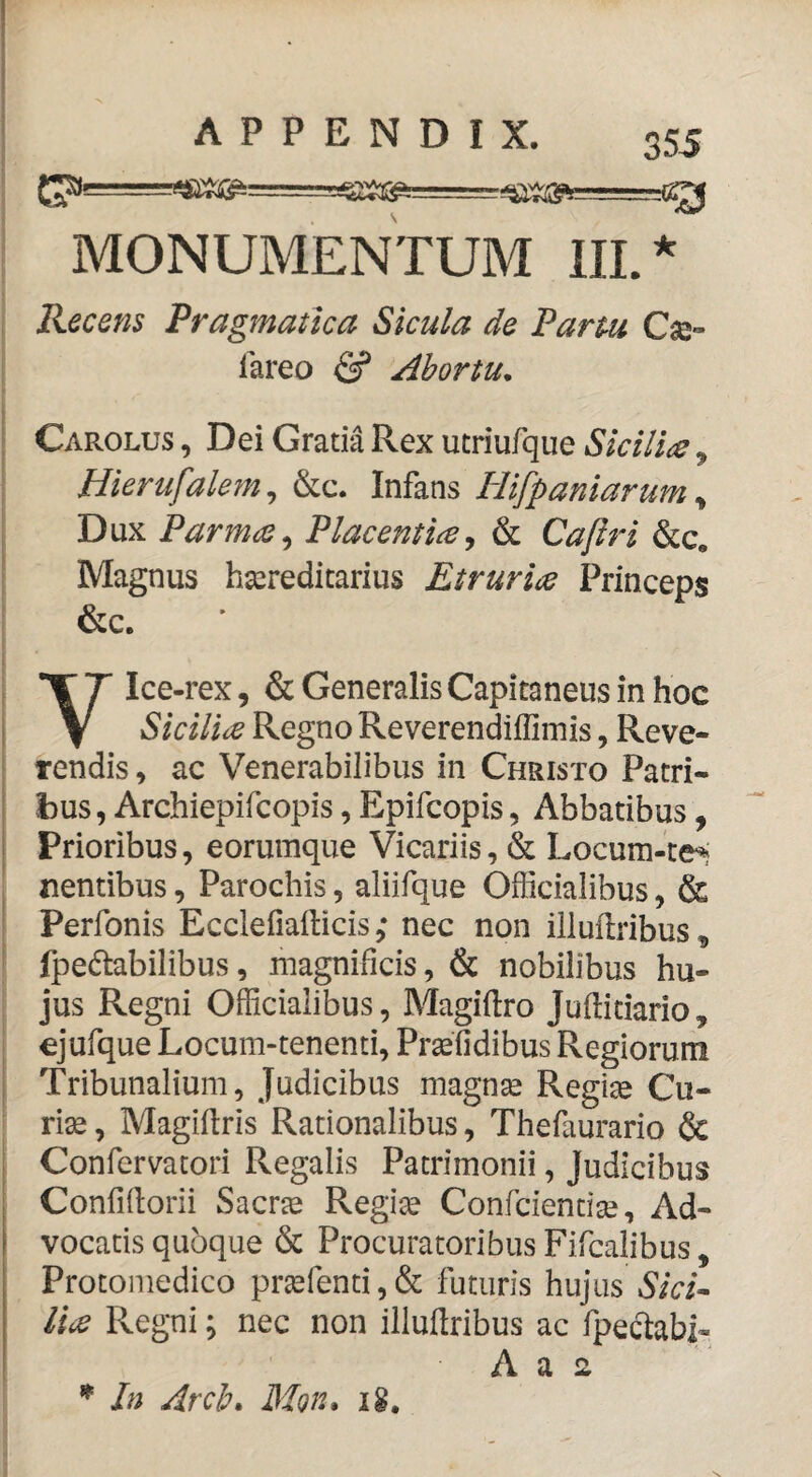 MONUMENTUM IIL 355 ★ Recens Pragmatica Sicula de Partu Cse» lareo & Ahortu. Carolus , Dei Gratia Rex utriufque Sicilia ^ Hierufalem^ &c. Infans Plifpaniarum ^ 1 Dux Parma ^ Placentiaj & Cajiri &c, ! Magnus hsereditarius Etruria Princeps &c. Ylce-rex, & Generalis Capitaneus in hoc Sicilia Regno Reverendiflimis, Reve¬ rendis , ac Venerabilibus in Christo Patri¬ bus, Archiepifcopis , Epifcopis 5 Abbatibus, Prioribus, eorumque Vicariis, & Locum-tei . nentibus, Parochis, aliifque Officialibus, & ! Perfonis Ecclefiafticis; nec non illuftribus, ■ fpedtabilibus, magnificis, & nobilibus hu- : jus Regni Officialibus, Magiftro Juftidario, i ejufque Locum-tenenti, Prasfidibus Regiorum I Tribunalium, Judicibus magnte Regine Cu¬ ri^ , Magiftris Rationalibus, Thefaurario & Confervatori Regalis Patrimonii, Judicibus Confiftorii Sacr^ Regine Confcientise, Ad¬ vocatis quoque 6c Procuratoribus Fifcalibus, Protomedico prg2fenti,& futuris hujus lia Regni; nec non illuilribus ac fpeclabi- In drch» Moiu ig.