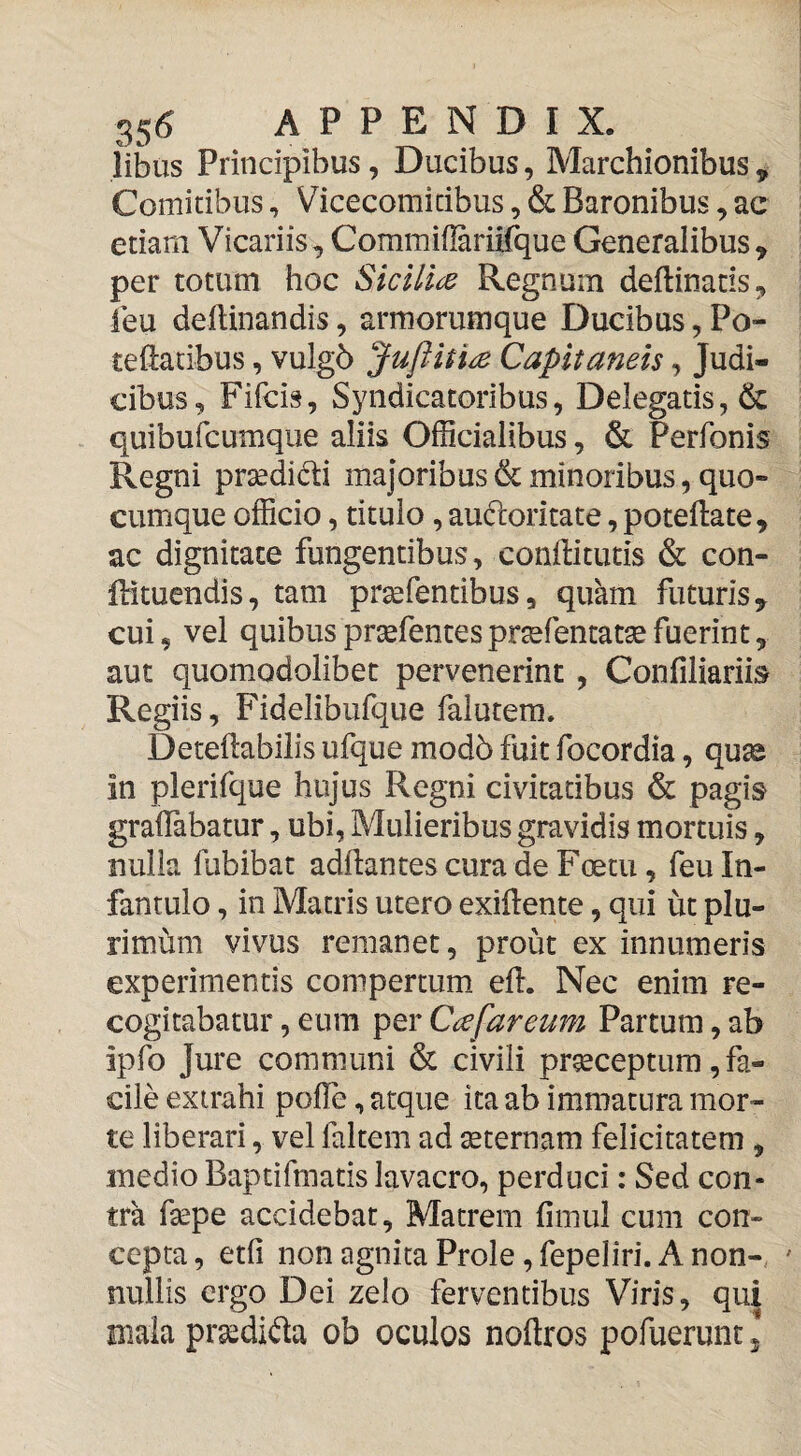 35<? APPENDIX, iibus Principibus, Ducibus, Marchionibus ^ Comitibus, Vicecomicibus, & Baronibus, ac etiam Vicariis, Commiflariifque Generalibus, per totum hoc Sicilice Regnum deftinatis, ieu deHinandis, armorumque Ducibus, Po- teftatibus, vulgb Juftitice Capitaneis, Judi¬ cibus, Fifcis, Syndicatoribus, Delegatis, 6c quibufcumque aliis Officialibus, & Perfonis Regni prsedidi majoribus & minoribus, quo¬ cumque officio, titulo, auftoritate, poteftate, ac dignitate fungentibus, conftitutis & con- firituendis, tam prsefentibus, quam futuris, cui, vel quibus prsefentes prtefentat^ fuerint, aut quomodolibet pervenerint, Confiliariis Regiis, Fidelibufque falutem. Deteflabilis ufque mod5 fuit focordia, qu^ In plerifque hujus Regni civitatibus & pagis graflabatur, ubi, Mulieribus gravidis mortuis, nulla fubibat adftantes cura de Foetu, feu In¬ fantulo , in Matris utero exillente, qui ut plu- rimhm vivus remanet, prout ex innumeris experimentis compertum efl. Nec enim re¬ cogitabatur , eum per Cee far eum Partum, ab ipfo Jure communi & civili praeceptura, fa¬ cile extrahi polTe, atque ita ab immatura mor¬ te liberari, vel faltem ad seternam felicitatem , medio Baptifmatis lavacro, perduci: Sed con¬ tra fsepe accidebat. Matrem fimul cum con¬ cepta , etfi non agnita Prole, fepeliri. A non¬ nullis ergo Dei zelo ferventibus Viris, qui mala prasdida ob oculos noftros pofuerunt \