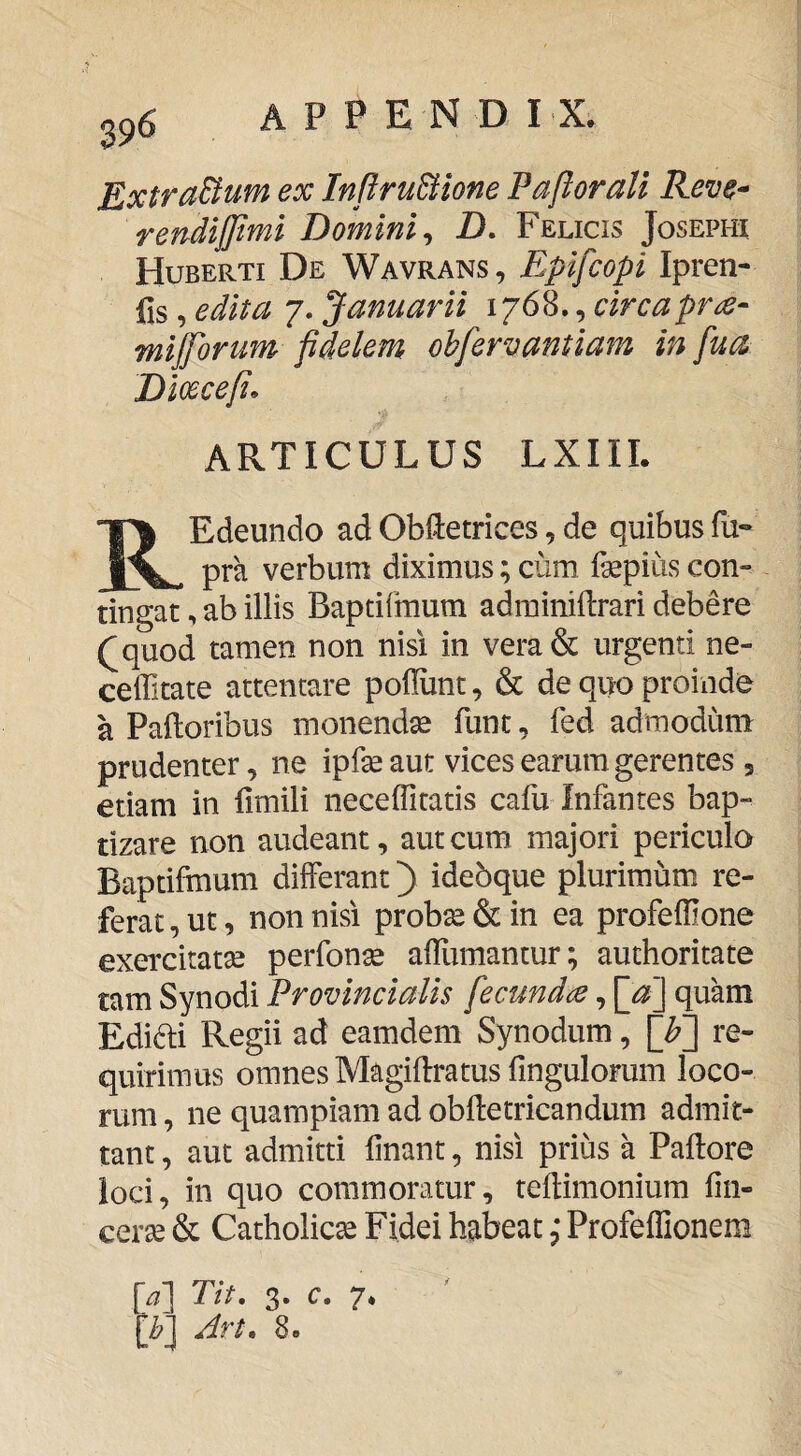 39^ Extractum ex In[iru8lione Paftorall Reve^ rendijjtmi Domini^ Z). Felicis Josephi Huberti De Wavrans , Epifcopi Ipren- fis, edita 7. Januarii 1768., circapr^- mijforum fidelem ohfervantiam in fua Dioecefi. ARTICULUS LXIIL REdeundo ad ObHetrices, de quibus fu» pra verbum diximus; cum fepius con¬ tingat , ab illis Baptifinum adrainiftrari debere (^quod tamen non nisi in vera& urgenti ne- ceffitate attentare poliunt, & de quo proinde a Palloribus monenda funt, fed admodum prudenter, ne ipfe aut vices earum gerentes , etiam in fimili neceffitatis cafu Infantes bap¬ tizare non audeant, aut cum majori pericula Baptifmum differant) idebque plurimum re¬ ferat , ut, non nisi prob^ & in ea profelllone exercitatse perfon^ alllimantur; auchoritate tam Synodi Provincialis fecundet, \_a'] quam Edifti Regii ad eamdem Synodum, [^] re¬ quirimus omnes Magiflratus fingulorum loco¬ rum , ne quampiam ad oblletricandum admit¬ tant , aut admitti linant, nisi prius a Pallore loci, in quo commoratur, tellimonium lin- cerse & Catholica Fidei habeat Profeffionem