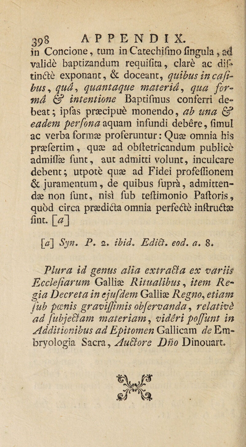 in Concione, tum in Catechifmo fingula ^ ad valide baptizandum requifita, clare ac dif^ tinfte exponant, & doceant, quibus incaft- hus^ qud^ quantaque materia^ qua for-^ md & intentione Baptifraus conferri de¬ beat^ ipfas prsecipue monendo, ah una eadem perfonainfundi debere, (imul ac verba formae proferuntur: Qu^ omnia his praefertim, qux ad oblletricandum publice admilfe funt, aut admitti volunt, inculcare debent; utpote quse ad Fidei profeffionem & juramentum, de quibus fupra, admitten¬ dae non funt, nisi fub tedimonio Paftoris, quod circa prsedidta omnia perfede inftruto fint. \^a'] [a'] Syn. P. 2. ibid. EdiEt. eod. a, 8* Plura id genus alia extraSta ex variis Ecclefiarum Gallise Ritualibus ^ item Re-- gia Decreta in ejufdem Gallise Regno^ etiam fub pxnis graviffimis obfervanda, relativt ad fubje&am materiam^ vidSripojjunt in Additionibus ad Epitomen Gallicam de Em- bryologia E^zxx^^ AuBore Dinouart. «•r'%