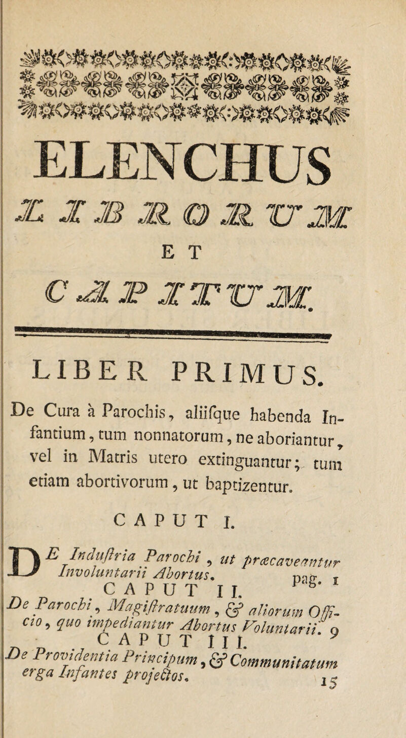 ELENCHUS X J J8 Mo M XTM E T C JIF XTUM. LIBER PRIMUS. De Cura a Parochis, aliifque habenda In¬ fantium , tum nonnatorum, ne aboriantur vel in Matris utero cxtinguantur; tuni etiam abortivorum, ut baptizentur. CAPUT I. De Induflria Parochi , m praecaveantur Involuntarii Abortus^ nnrr r CAPUT II. ^ De Parochi ^ Magifirattium , ^ aliorum OfE- CIO ^ quo impediantur Abortus Foluntarii o CAPUT lll De Providentia Principum, ^ Communitatum erga Infantes proje^os.