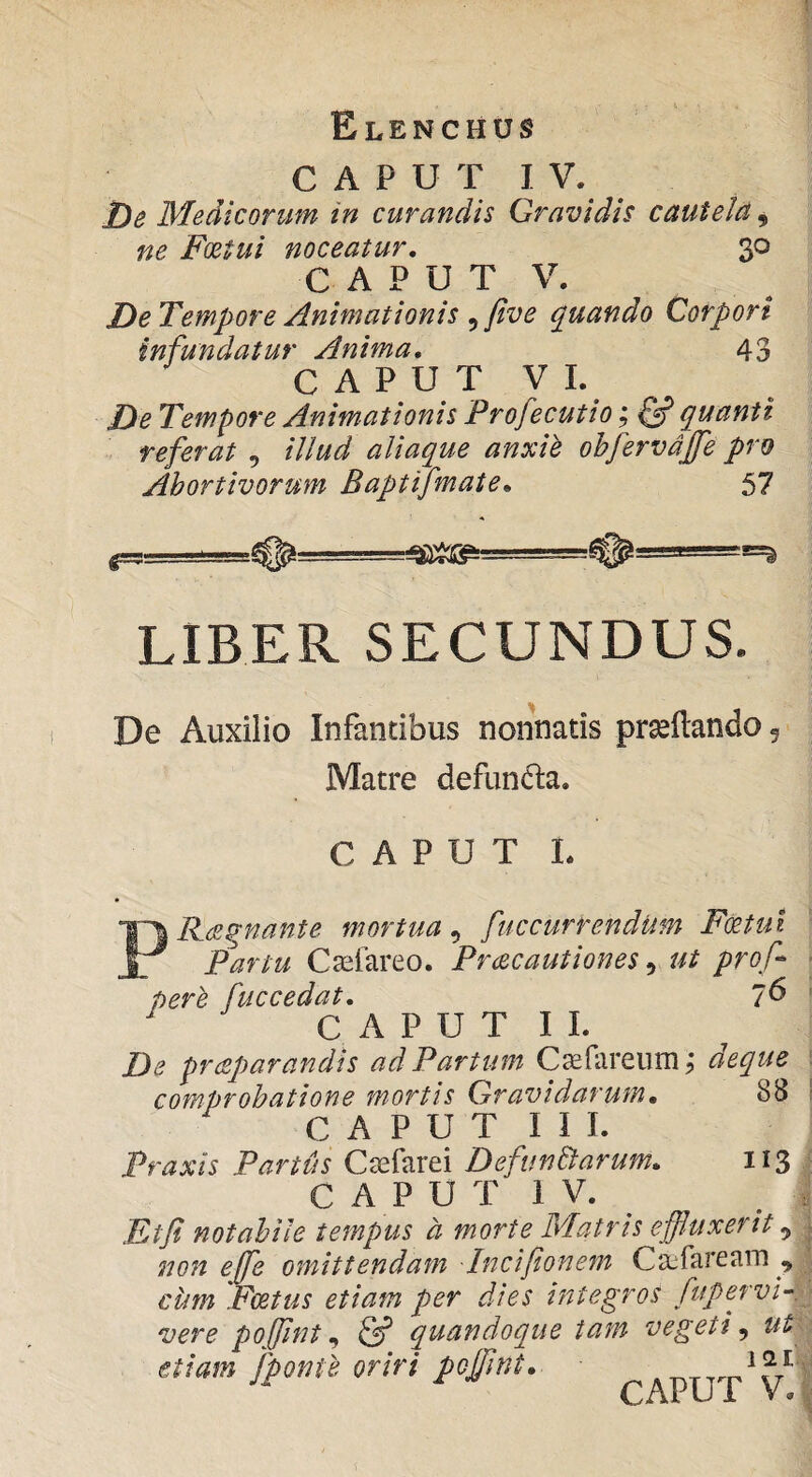 C A P U T J V. De Medicorum in curandis Gravidis cautela, ne Foetui noceatur, 30 C A P U T V. DeTempore Animationis ^ five (Quando Corpori infundatur Anima, 43 C A P U T V 1. De Tempore Animationis Profecutio; quanti referat , illud aliaque anxii obfervdjfe pro Abortivorum Baptifmate, 57 LIBER SECUNDUS. De Auxilio Infantibus nonnatis prseftando 5 Matre defundla. CAPUT L PRaqnante mortua^ fuccurrendUm Foetui Partu Casfareo. Prcecautiones ^ ut prof per e fuccedat, 7^ ^ C A P U T I I. De prceparandis ad Partum C^efareumj deque comprobatione mortis Gravidarum, 88 C A P U T I I I. Praxis Partus Csefarei DefunEtarum, 113 C A P U T 1 V. Ftji notabile tempus a morte Matris effluxerit ^ non effle omittendam -Incifionem Catfaream ^ ciim Foetus etiam per dies integros fupervi-. vere pofflint & quandoque tam vegeti^ ut etiam [ponte oriri pofflint, CAPUT