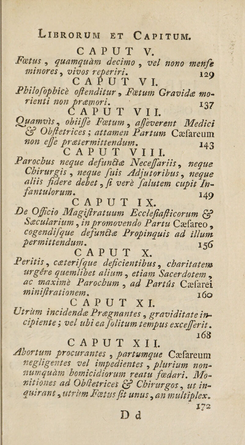 Librorum et Capitum, CAPUT V. Fcetus , quamquam decimo , vel nono menfe minores ^ vivos reperiri. 12Q CAPUTVL Fhilofophich oftenditur ^ Fxtum Gravid(Z mo* rienti non praemori, iqy C A P U T V I I. Quamvh,, obiijje Foettm ^ ajjeverent Medici & Ohfiesrices; attamen Partum C^fareum non ejje praetermittendum, C A P U T V I I L Parochus neque defun&ae Necejfariis ^ neque Chirurgis , neque fuis Adjutoribus, neque aliis fidere debet ^ fi verh falutem cupit In^ famulorum, 240 C A P U T I X. De Officio Magifiratuum Ecclefiaflicorum ^ S(Zcularium, in promovendo Partu Csefareo , Cogendifque defunElae Propinquis ad illum permittendum, ir(; C A P U T X. Peritis^ c<£terifque deficientibus,, charitatem urgire quemlibet alium,, etiam Sacerdotem,, ac^ maximh Parochum , ad Partus C^farei minifirationem, j(3q C A P U T X L VtrUrn inctdendce Pragnantes ^ graviditate irt^ cipiente i vel ubi ea folitum tempus excejferit, 168 CAPUT X U. Abortum procurantes , partumque Casfareum negligentes vel impedientes , plurium non^ numquiim homicidiorum reatu foedari, Mo^ nitiones ad ObHetrices ^ Chirurgos,, ut in¬ quirant 5 utrum Fcetus Jit unus, an multiplex. D d 172