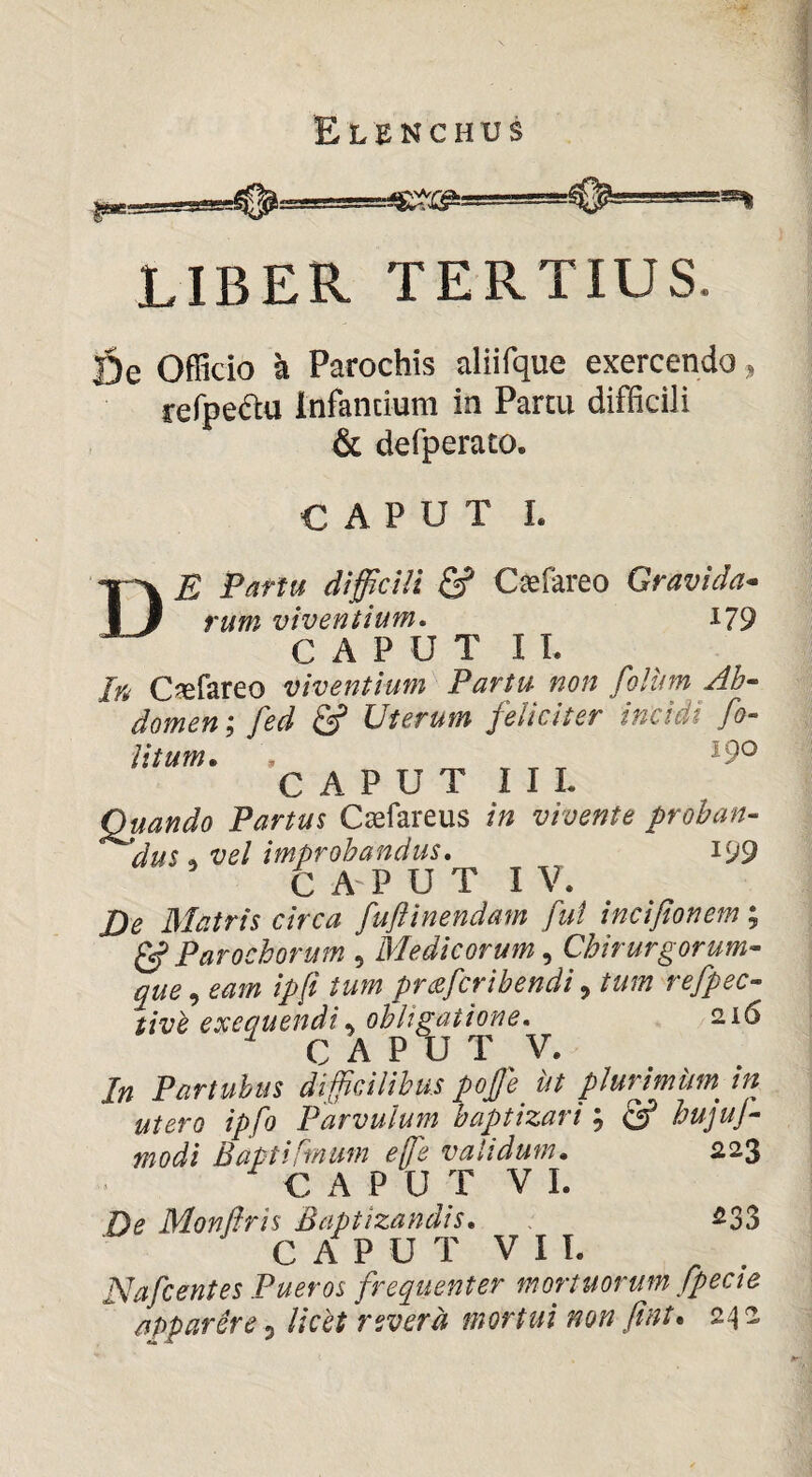 LIBER TERTIUS. |5e Officio k Parochis aliifque exercendo, refpeftu Infantium in Partu difficili & defperato. CAPUT I. De Partu difficili Csfareo Gravida- rum viventium» i79 CAPUT I L In C^erareo viventium Partu non folum Ab¬ domen ; fed & Uterum feliciter incidi fo- litum. , ^ T T T CAPUT I IL Quando Partus Cjefareus in vivente proban- ^dus , vel improbandus, i99 CAPUT IV. De Matris circa fuftinendam fui incifionem; ^ Parochorum , Medicorum, Chirurgorum¬ que , eam ip[i tum prcsfcribendi, tum refpec- tivh exeguendi, obligatione, 216 C A P U T V. In Partuhus difficilibus pojje bt plurjmimin utero ipfo Parvulum baptizari; hujuj- modi Baptifmum effe validum. 223 C A P U T V I. De Mond^is Baptizandis. 233 C A P U T V I L Nafcentes Pueros frequenter mortuorum fpecie apparere 3 licet revera mortui non fint. 24 2