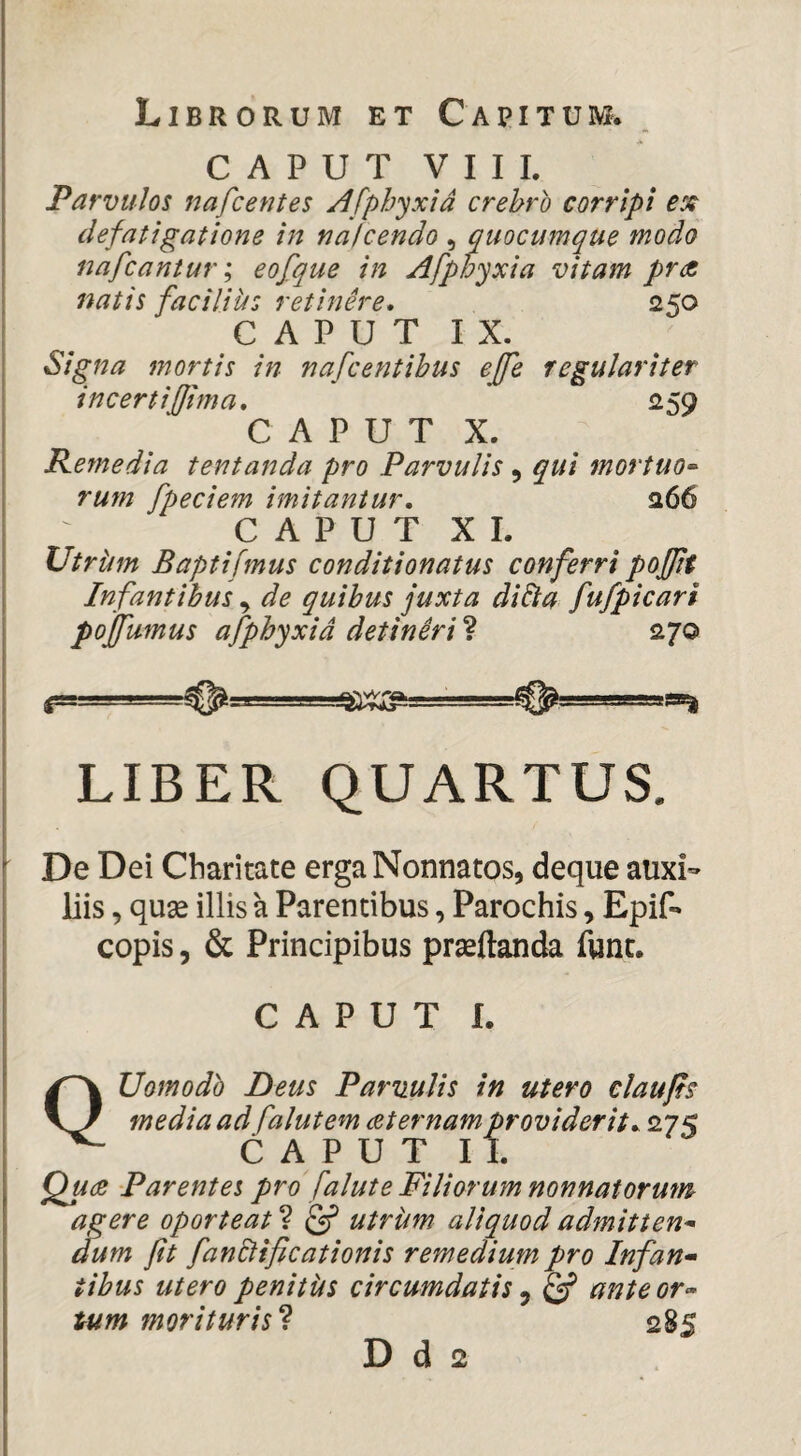 CAPUT Y I I L Parvulos nafcentes Afphyxid crebro corripi defatigatione in nafcendo , quocumque modo nafcantur; eofque in Afphyxia vitam prae natis facilius retinere* 250 C A P U T I X. Signa mortis in nafcentibus effe regulariter incertifJima, 259 CAPUT X. Remedia tentanda pro Parvulis , qui mortuo-^ rum [pedem imitantur, 266 C A P U T X L UtrUm B apti [mus conditionatus conferri poffit Infantibus ^ de quibus juxta diEta fufpicari pojfumus afphyxid detlniri ? 270 LIBER QUARTUS. De Dei Cbaritate erga Nonnatos, deque auxi¬ liis , quse illis a Parentibus, Parochis ^ Epif-» copis 5 & Principibus prasftanda fune. CAPUT L QUomodh Deus Parvulis in utero claufts media ad falutem ceternam providerit, 27< CAPUT II. Qucc Parentes pro faluteFiliorum nonnatorum agere oporteat ? utrum aliquod admitten^ dum fit fanBificationis remedium pro Infan* tibus utero penitUs circumdatis ^ ^ anteor« tum morituris^ 285