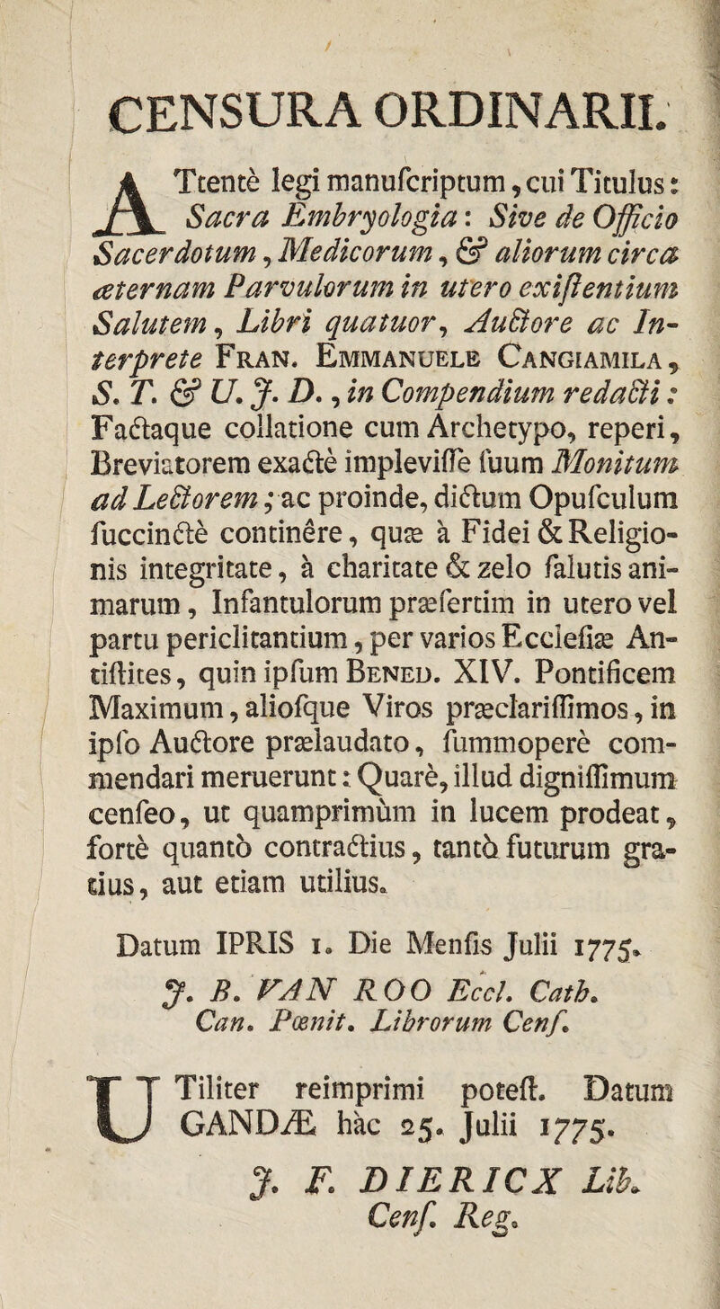 CENSURA ORDINARII. ATtente legi manurcriptum, cui Titulus: Sacra Emhryologia: Sive de Officio Sacerdotum, Medicorum, & aliorum circa aternam Parvulorum in utero exifientium Salutem, Libri quatuor^ AuEtore ac In- terprete Fran. Emmanuele Cangiamila , S.T.&U.J.D. , in Compendium redaBi: Fadtaque collatione cum Archetypo, reperi, Breviatorem exadle implevilTe fuum Monitum ad LeBorem; ac proinde, ditom Opufculum fuccinfte continere, qute a Fidei & Religio¬ nis integritate, a charitate & zelo falutis ani¬ marum , Infantulorum pr^fertim in utero vel partu periclitandum, per varios Ecciefise An- tiftites, quin ipfum Bened. XIV. Pontificem Maximum, aliofque Viros prseclariflimos, in ipfo Audlore prselaudato, fummopere com¬ mendari meruerunt: Quare, illud digniflimum cenfeo, ut quamprimum in lucem prodeat, forte quanto contraddus, tanth futurum gra¬ dus, aut etiam utilius. Datum IPRIS i. Die Menfis Julii 1775. B. VAN ROO EccL Cath. Can» Poenit. Librorum Cenf. UTiliter reimprimi potefi:. Datum GANDiE hac 25. Julii 1775. J. F. DIERICX Lik Cenf, Reg.