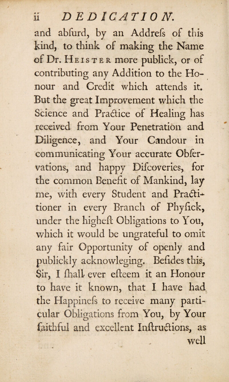 and abfurd, by an Addrefs of this kind, to think of making the Name of Dr. Heister more publick, or of contributing any Addition to the Ho¬ nour and Credit which attends it. But the great Improvement which the Science and Pradice of Healing has received from Your Penetration and Diligence, and Your Candour in communicating Your accurate Obfer- vations, and happy Difcoveries, for the common Benefit of Mankind, lay * . me, with every Student and PradK tioner in every Branch of Phyfick, under the higheft Obligations to You, which it would be ungrateful to omit any fair Opportunity of openly and publickly acknovvleging. Befides this, Sir, I fhall ever efteem it an Honour to have it known, that I have had the Happinefs to receive many parti¬ cular Obligations from You, by Your faithful and excellent Inftrudions, as well