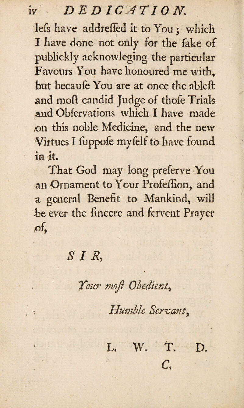 lefs have addrefled it to You; which I have done not only for the fake of publickly acknowleging the particular Favours You have honoured me with, but becaufe You are at once the ableft and moft candid Judge of thofe Trials and Obfervations which I have made on this noble Medicine, and the new Virtues I fuppofe myfelf to have found in jt. That God may long preferve You an Ornament to Your Profeffion, and a general Benefit to Mankind, will be ever the fincere and fervent Prayer of, SIR, i . Tour moji Obedient, Humble Servant, 3U W. T. D. C *