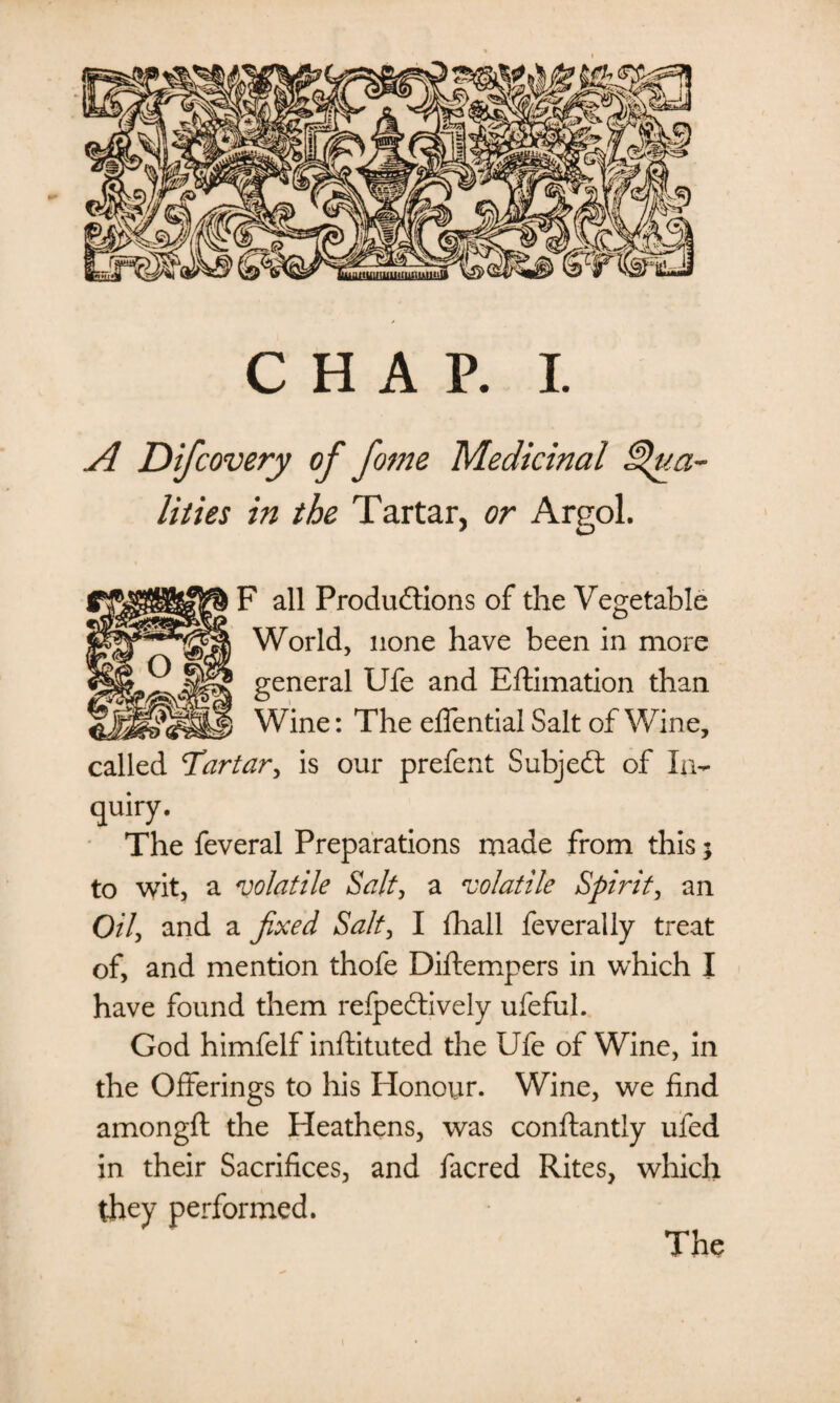 CHAP. I. A Difcovery of fome Medicinal Qua¬ lities in the Tartar, or Argol. F all Productions of the Vegetable World, none have been in more general Ufe and Eftimation than Wine: The effential Salt of Wine, called Tartar, is our prefent Subject of In- quiry. The feveral Preparations made from this; to wit, a volatile Salt, a volatile Spirit, an Oil, and a fixed Salt, I fhall feverally treat of, and mention thofe Diftempers in which I have found them refpeCtively ufeful. God himfelf inflituted the Ufe of Wine, in the Offerings to his Honour. Wine, we find amongfl the Heathens, was conftantly ufed in their Sacrifices, and facred Rites, which they performed. The