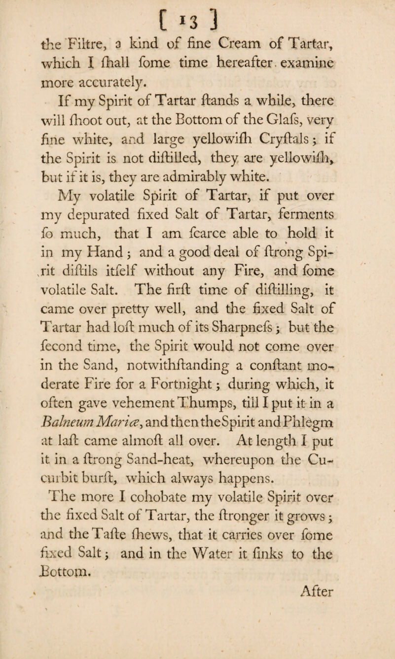 the Fiitre, a kind of fine Cream of Tartar, which I fhall fome time hereafter, examine more accurately. If my Spirit of Tartar ftands a while, there will fhoot out, at the Bottom of the Glafs, very fine white, and large yellowifh Cryftals; if the Spirit is not diftilled, they are yellowifh, but if it is, they are admirably white. My volatile Spirit of Tartar, if put over my depurated fixed Salt of Tartar, ferments fb much, that I am fcarce able to hold it in my Hand ; and a good deal of ftrong Spi¬ rit diftils itfelf without any Fire, and fome volatile Salt. The firft time of diftilling, it came over pretty well, and the fixed Sait of Tartar had loft much of its Sharpnefs; but the fecond time, the Spirit would not come over in the Sand, notwithstanding a conftant mo¬ derate Fire for a Fortnight; during which, it often gave vehement Thumps, till I put it in a Balneum Maria, and then the Spirit and Phlegm at laft came almoft all over. At length I put it in a ftrong Sand-heat, whereupon the Cu¬ curbit burft, which always happens. The more I cohobate my volatile Spirit over die fixed Salt of Tartar, the ftronger it grows; and theTafte fhews, that it carries over fome fixed Salt; and in the Water it finks to the JBottom. After