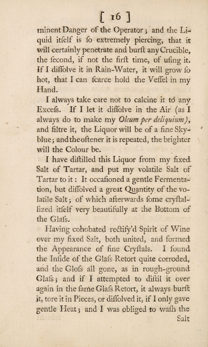 minent Danger of the Operator; and the Li¬ quid itfelf is fo extremely piercing, that it will certainly penetrate and burft any Crucible, the fecond, if not the firft time, of ufing it. If I diffoive it in Rain-Water, it will grow fo hot, that I can fcarce hold the Veffel in my Hand. I always take care not to calcine it td any Excefs. If I let it diffoive in the Air (as I always do to make my Oleum per deliquium), and fiitre it, the Liquor will be of a fine Sky- blue; andtheoftener it is repeated, the brighter will the Colour be. * I have diftilled this Liquor from my fixed. Salt of Tartar, and put my volatile Salt of Tartar to it: It occafioned a gentle Fermenta¬ tion, but diffolved a great Quantity of the vo¬ latile Salt; of which afterwards fome cryftal- lized itfelf very beautifully at the Bottom of the Glafs. Having cohobated rectify’d Spirit of Wine over my fixed Salt, both united, and formed the Appearance of fine Cryftals. I found the In fide of the Glafs Retort quite corroded, and the Glofs all gone, as in rough-ground Glafs; and if I attempted to diftil it over again in the fanle Glafs Retort, it always burft it, tore it in Pieces, or diffolved it, if I only gave gentle Heat 5 and I was obliged to wafh the Sait