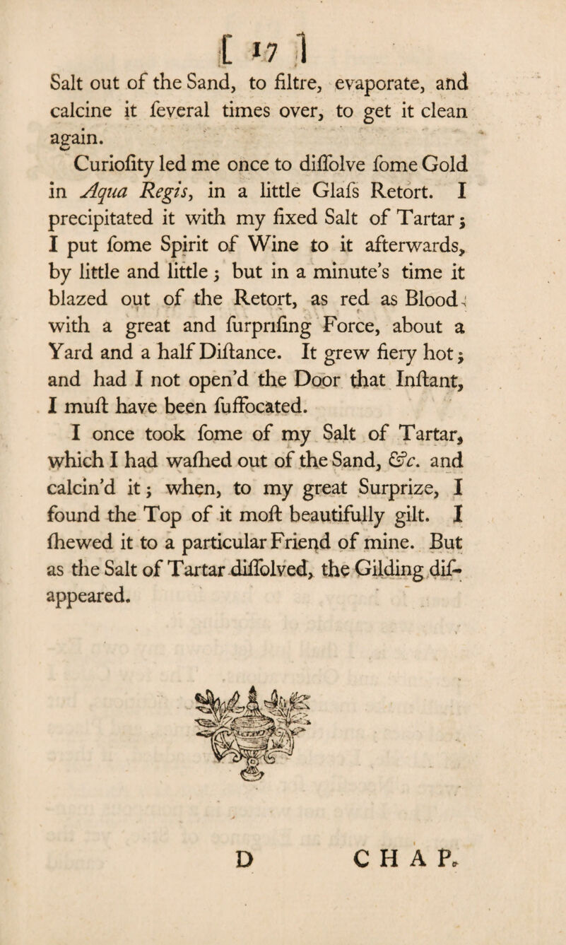 [ >7 1 Salt out of the Sand, to filtre, evaporate, and calcine it feveral times over, to get it clean again. Curiofity led me once to difiolve fome Gold in Aqua Regis, in a little Glafs Retort. I precipitated it with my fixed Salt of Tartar; I put fome Spirit of Wine to it afterwards, by little and little; but in a minute’s time it blazed out of the Retort, as red as Bloods ■ » with a great and furprifing Force, about a Yard and a half Difiance. It grew fiery hot; and had I not open’d the Door that Inftant, I mufl have been fuffocated. I once took fome of my Salt of Tartar, which I had walhed out of the Sand, &c. and calcin’d it; when, to my great Surprize, I found the Top of it moft beautifully gilt. I (hewed it to a particular Friend of mine. But as the Salt of Tartar diifolved, the Gilding dis¬ appeared. D CHAP.