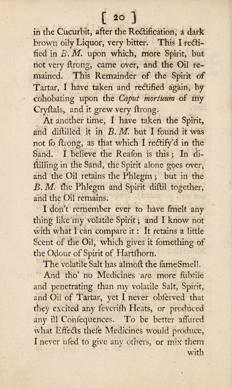 I & ] in the Cucurbit, after the Rectification, a dark brown oily Liquor, very bitter. This I recti¬ fied in B: M* upon which, more Spirit, but not very ftrong, came over, and the Oil re¬ mained. This Remainder of the Spirit of Tartar, I have taken and rectified again, by cohobating upon the Caput mortuum of my Cryftals, and it grew very ftrong. At another time, I have taken the Spirit, and diftiiled it in B. M. but I found it was not fo ftrong, as that which I rectify’d in the Sand. I believe the Reafon is this ; In di- ftiliing in the Sand, the Spirit alone goes over, and the Oil retains the Phlegm; but in the B. M. the Phlegm and Spirit diftil together, and the Oil remains. I don’t remember ever to have fmelt any thing like my volatile Spirit 5 and I know not with what I can compare it: It retains a little Scent of the Oil, which gives it fomething of the Odour of Spirit of Hartihorn. The volatile Salt has almoft the fame Smell. And tho’ no Medicines are more fubtiie and penetrating than my volatile Salt, Spirit, and Oil of Tartar, yet I never obferved that they excited any feverifh Pleats, or produced any ill Confequences. To be better affured what Effects thefe Medicines would produce, I never ufed to give any others, or mix them with