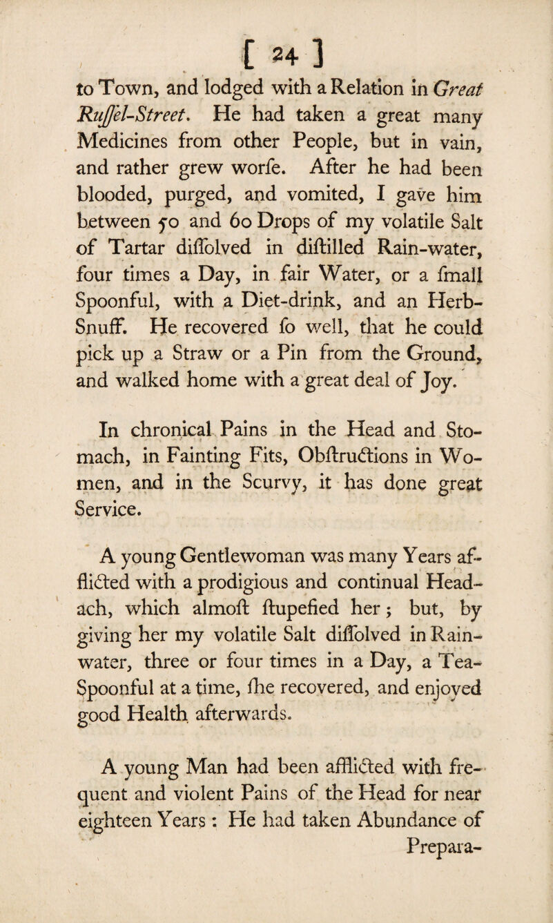 I to Town, and lodged with a Relation in Great RuJ/el-Street. He had taken a great many Medicines from other People, but in vain, and rather grew worfe. After he had been blooded, purged, and vomited, I gave him between yo and 60 Drops of my volatile Salt of Tartar diflolved in diftilled Rain-water, four times a Day, in fair Water, or a fmall Spoonful, with a Diet-drink, and an Herb- Snuff. He recovered fo well, that he could pick up a Straw or a Pin from the Ground, and walked home with a great deal of Joy. In chronical Pains in the Head and Sto¬ mach, in Fainting Fits, ObftruCtions in Wo¬ men, and in the Scurvy, it has done great Service. A young Gentlewoman was many Years af¬ flicted with a prodigious and continual Head- ach, which almoft ftupefied her; but, by giving her my volatile Salt diflblved in Rain¬ water, three or four times in a Day, a Tea- Spoonful at a time, fhe recovered, and enjoyed good Health afterwards. A young Man had been afflicted with fre¬ quent and violent Pains of the Head for near eighteen Years: He had taken Abundance of Prepara-