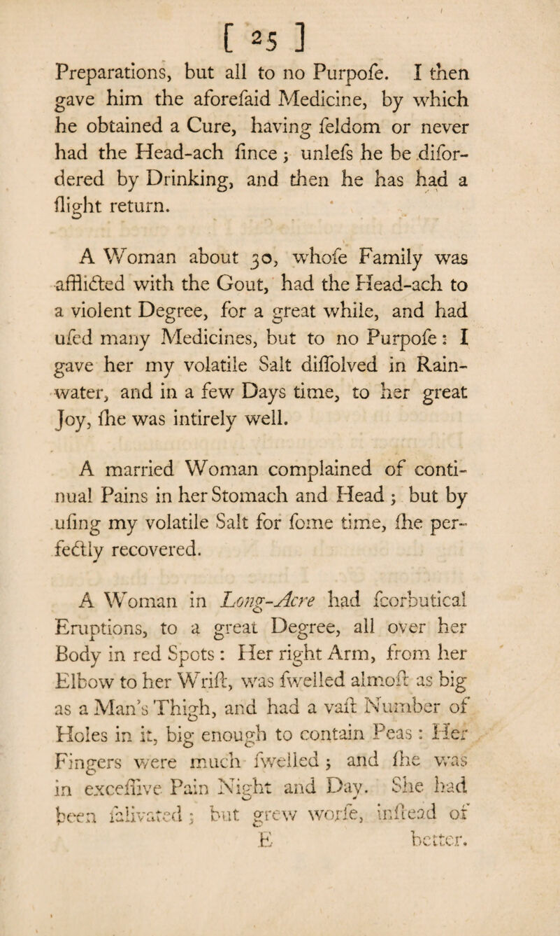 [ 25 ] Preparations, but all to no Purpofe. I then gave him the aforefaid Medicine, by which he obtained a Cure, having feldom or never had the Head-ach fince ; unlefs he be difor- dered by Drinking, and then he has had a flight return. 1 A Woman about 30, whofe Family was afflicted with the Gout, had the Head-ach to a violent Degree, for a great while, and had ufed many Medicines, but to no Purpofe: I gave her my volatile Salt diffolved in Rain¬ water, and in a few Days time, to her great Joy, {he was intirely well. A married Woman complained of conti¬ nual Pains in her Stomach and Plead ; but by ufing my volatile Salt for fome time, (he per¬ fectly recovered. A Woman in Long-Acre had fcorbutical Eruptions, to a great Degree, all over her Body in red Spots: Her right Arm, from her Elbow to her Wrift, was fwelled almoft as big as a Mans Thigh, and had a vail Number of Holes in it, big enough to contain Peas: Her Fingers were much fwelled; and fhe was in exceffive Pain Night and Day. She had d \ but grew worfe, in head of E better. been laiivate