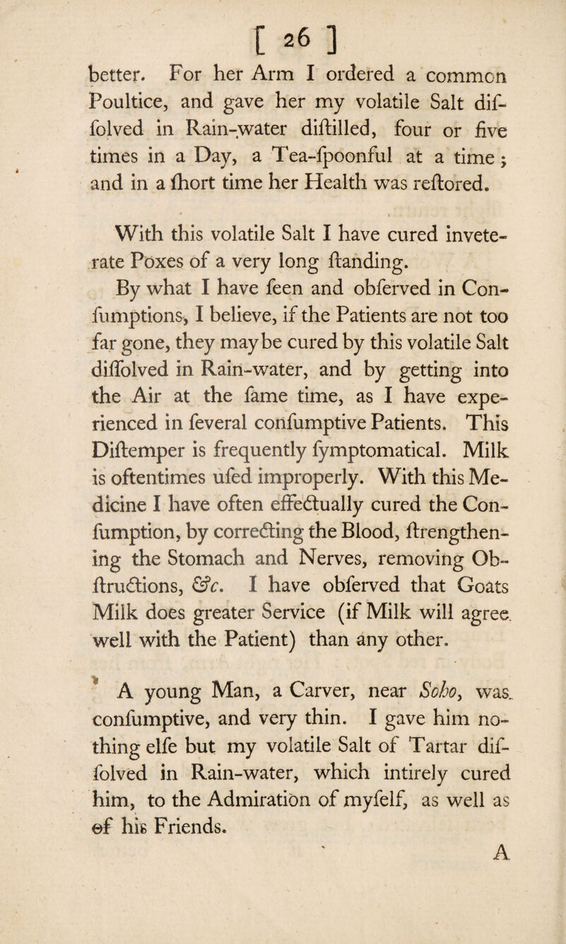 better. For her Arm I ordered a common Foultice, and gave her my volatile Salt dif- folved in Rain-water diftilled, four or five times in a Day, a Tea-fpoonful at a time; and in a fhort time her Health was reflored. - * •- With this volatile Salt I have cured invete¬ rate Poxes of a very long handing. By what I have feen and obferved in Con- fumptions, I believe, if the Patients are not too far gone, they maybe cured by this volatile Salt diffolved in Rain-water, and by getting into the Air at the fame time, as I have expe¬ rienced in feveral confumptive Patients. This Diftemper is frequently fymptomatical. Milk is oftentimes ufed improperly. With this Me¬ dicine I have often effectually cured the Con- fumption, by correcting the Blood, ftrengthen- ing the Stomach and Nerves, removing Ob- ftruCtions, &c. I have obferved that Goats Milk does greater Service (if Milk will agree well with the Patient) than any other. . A young Man, a Carver, near Soboy was. confumptive, and very thin. I gave him no¬ thing el fe but my volatile Salt of Tartar dif¬ folved in Rain-water, which intirely cured him, to the Admiration of myfelf, as well as of his Friends.