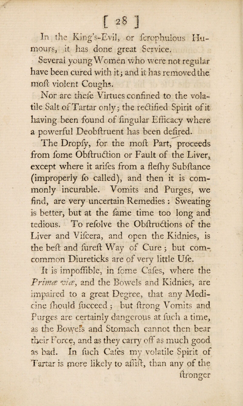 In the King’s-Evil, or fcrephulous Hu¬ mours, it has done great Service, Several young Women who were not regular have been cured with it; and it has removed the mod; violent Coughs. Nor are thefe Virtues confined to the vola¬ tile Salt of Tartar only; the redlified Spirit of it having been found of fingular Efficacy where a powerful Deobftruent has been defined. The Drcpfy, for the moil Part, proceeds from fome Obftrudtion or Fault of the Liven, except where it arifes from a fleffiy Subftance (improperly fo called), and then it is com¬ monly incurable. Vomits and Purges, we find, are very uncertain Remedies: Sweating is better, but at the fame time too long and tedious. To refolve the Obftrudtions of the Liver and Vifcera, and open the Kidnies, is the beft and fureft Way of Cure ; hut corn- common Diureticks are of very little Ufe. It is impoffible, in feme Cafes, where the 'Prima vice, and the Bowels and Kidnies, are impaired to a great Degree, that any Medi¬ cine fhould fbeceed : but ftrong Vomits and Purges are certainly dangerous at fuch a time, as die Bowefs and Stomach cannot then bear . ■ “ O ' • , b , - , v their Force, and as they carry off as much good as bad. In fuch Cafes my volatile Spirit of Tartar is more likely to afilir, than any of the ftronger