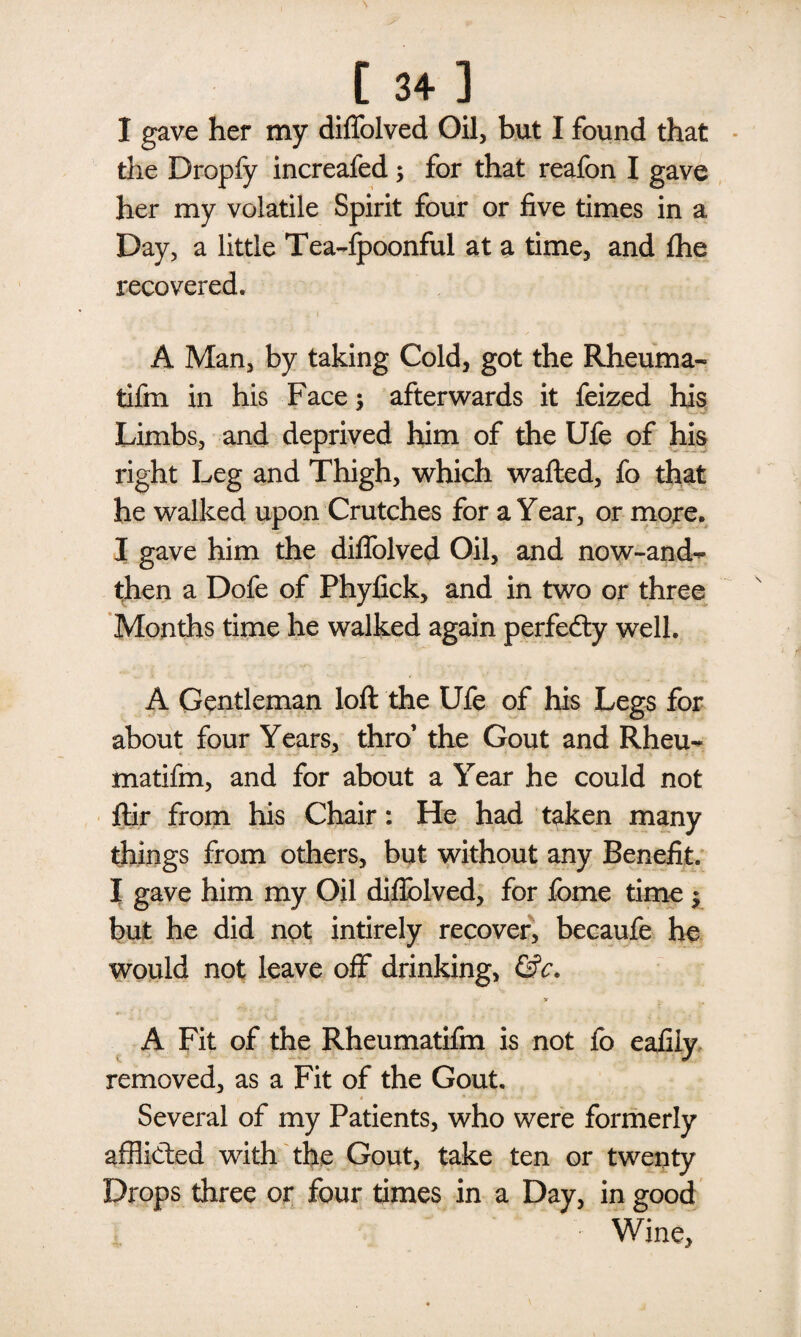 [ 34] I gave her my diffolved Oil, but I found that the Dropfy increafed; for that reafon I gave her my volatile Spirit four or five times in a Day, a little Tea-fpoonful at a time, and fhe recovered. A Man, by taking Cold, got the Rheum a- tifm in his Face -y afterwards it feized his Limbs, and deprived him of the Ufe of his right Leg and Thigh, which wafted, fo that he walked upon Crutches for a Year, or more. I gave him the diffolved Oil, and now-and^ then a Dofe of Phyfick, and in two or three Months time he walked again perfedty well. A Gentleman loft the Ufe of his Legs for about four Years, thro1 the Gout and Rheu- matifm, and for about a Year he could not ftir from his Chair: He had taken many things from others, but without any Benefit. I gave him my Oil diflolved, for feme time $ but he did not intirely recover, becaufe he would not leave off drinking, &c. A Fit of the Rheumatifm is not fo eafiiy removed, as a Fit of the Gout. Several of my Patients, who were formerly afflicted with the Gout, take ten or twenty Drops three or four times in a Day, in good Wine,