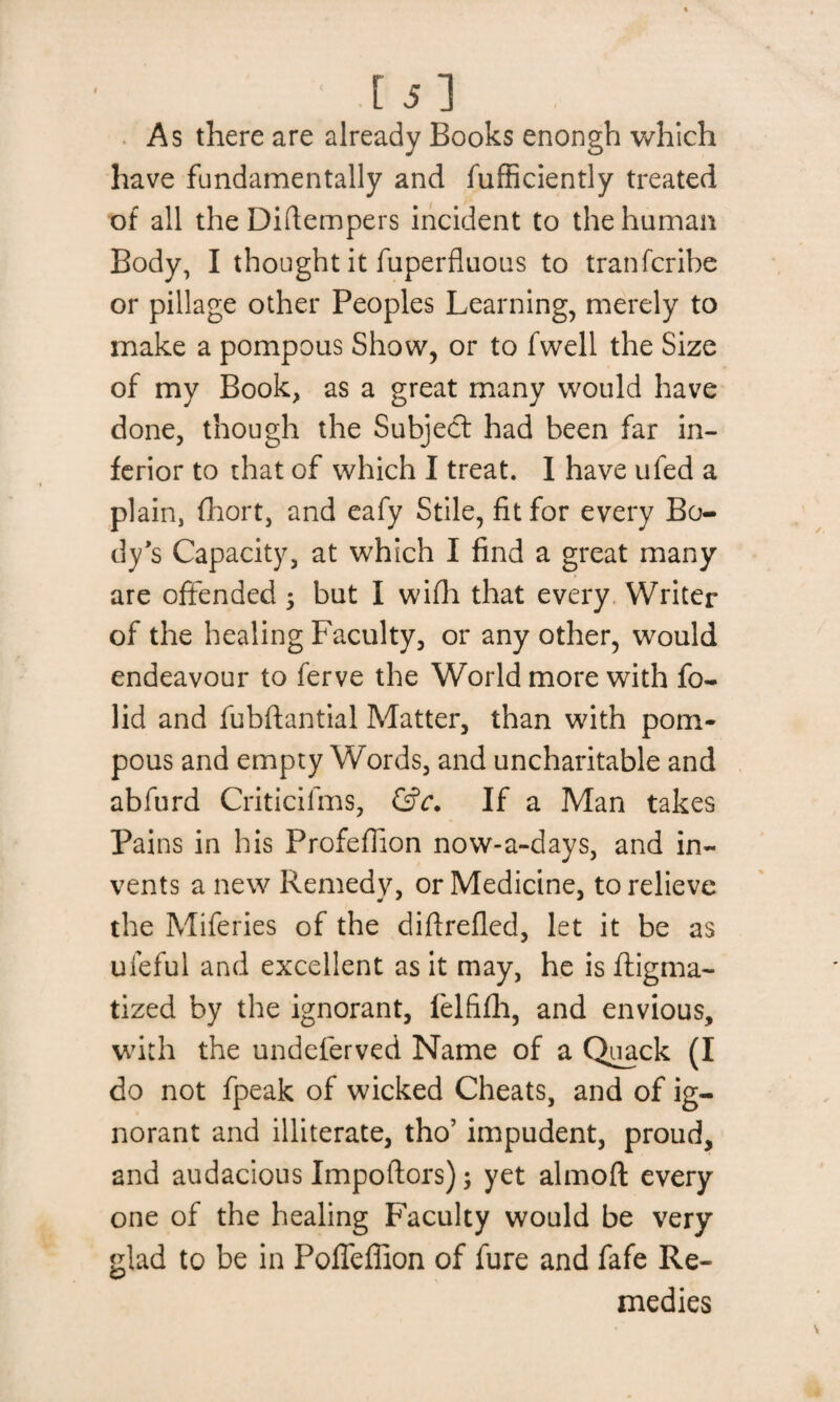 [5] As there are already Books enongh which have fundamentally and fufficiently treated of all the Diftempers incident to the human Body, I thought it fuperfluous to tranfcribe or pillage other Peoples Learning, merely to make a pompous Show, or to fwell the Size of my Book, as a great many would have done, though the Subject had been far in¬ ferior to that of which I treat. I have ufed a plain, fhort, and eafy Stile, fit for every Bo¬ dy's Capacity, at which I find a great many are offended ; but I wifh that every Writer of the healing Faculty, or any other, would endeavour to ferve the World more with fo- lid and fubftantial Matter, than with pom¬ pous and empty Words, and uncharitable and abfurd Criticifms, &c. If a Man takes Pains in his Profeflion now-a-days, and in¬ vents a new Remedy, or Medicine, to relieve the Miferies of the diftrefled, let it be as uleful and excellent as it may, he is dogma¬ tized by the ignorant, felfifh, and envious, with the undeferved Name of a Quack (I do not fpeak of wicked Cheats, and of ig¬ norant and illiterate, tho’ impudent, proud, and audacious Impoftors); yet almoft every one of the healing Faculty would be very glad to be in Poffeffion of fure and fafe Re¬ medies