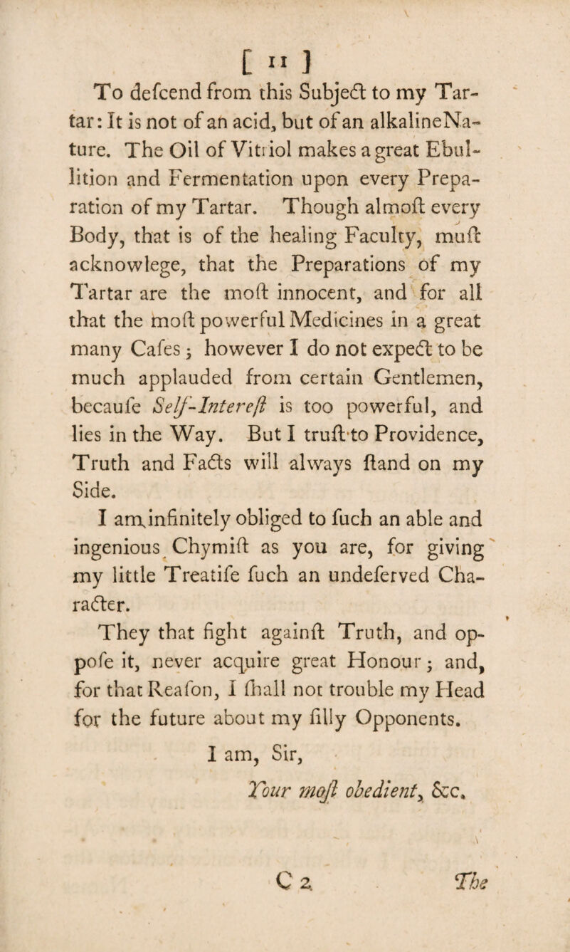 To defcend from this Subjedl to my Tar¬ tar: It is not of an acid, but of an alkalineNa- ture. The Oil of Viti iol makes a great Ebul¬ lition and Fermentation upon every Prepa¬ ration of my Tartar. Though almoft every Body, that is of the healing Faculty, mod acknowlege, that the Preparations of my Tartar are the mod: innocent, and for all that the mod powerful Medicines in a great many Cafes; however I do not expedt to be much applauded from certain Gentlemen, becaule Self-Intereft is too powerful, and lies in the Way. But I truft to Providence, Truth and Fads will always ftand on my Side. I amjnfinitely obliged to fuch an able and ingenious Chymift as you are, for giving my little Treatife fuch an undeferved Cha¬ racter. They that fight againft Truth, and op- pofe it, never acquire great Honour; and, for thatReafon, I fhali not trouble my Head for the future about my filly Opponents. I am, Sir, Tour waft obedient, &c. i • • , \ C Z The