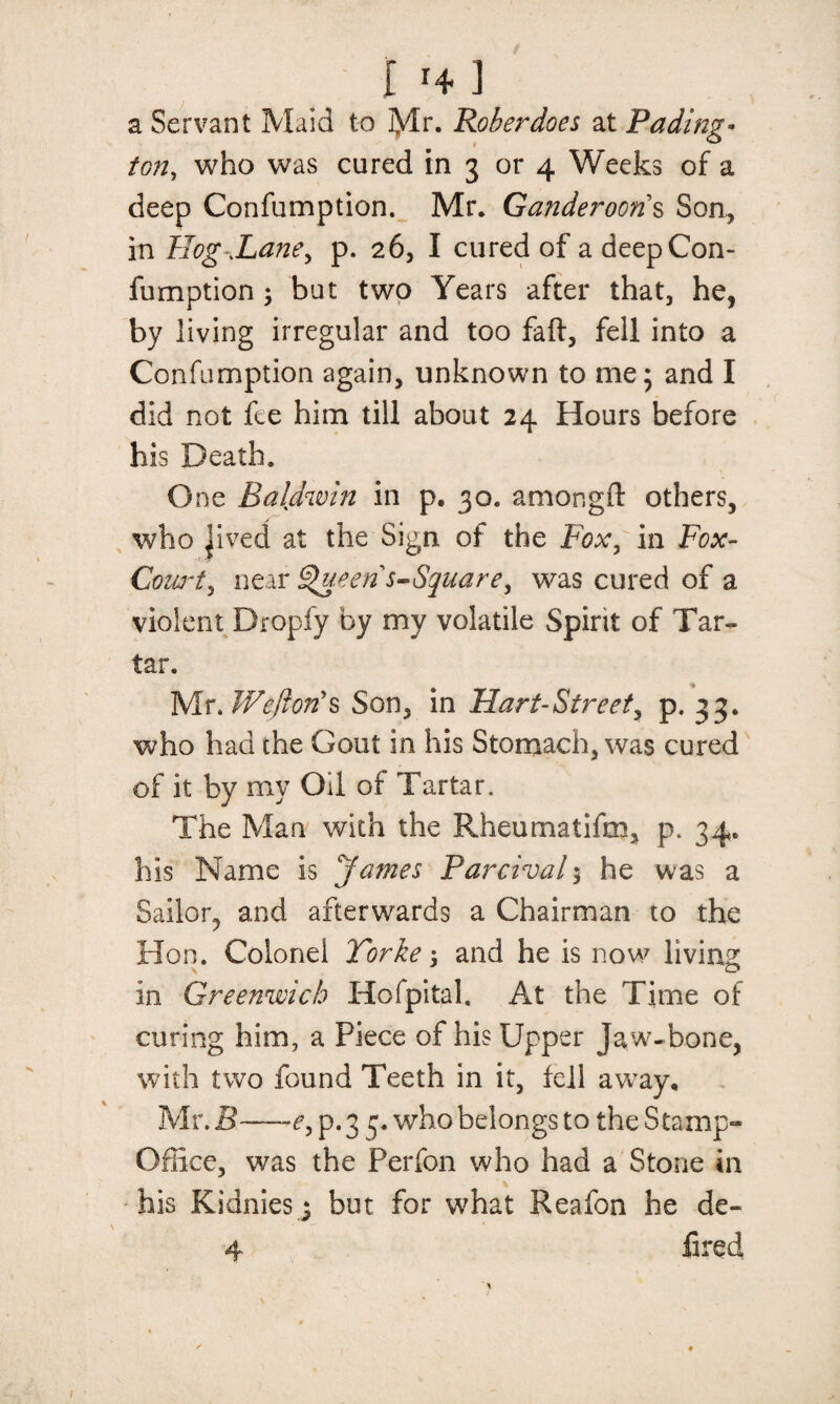 in] a Servant Maid to Mr. Roberdoes at Fading- ton, who was cured in 3 or 4 Weeks of a deep Confumption. Mr. Ganderooris Son, in Hog .Lane, p. 26, I cured of a deep Con¬ fumption ; but two Years after that, he, by living irregular and too faff, fell into a Confumption again, unknown to me; and I did not fee him till about 24 Hours before his Death. One Baldwin in p. 30. amongft others, who jived at the Sign of the Fox, in Fox- Court, near Queen s-Square, was cured of a violent Dropfy by my volatile Spirit of Tar¬ tar. Mr, Son, in Hart-Street, p. 33. who had the Gout in his Stomach, was cured of it by my Oil of Tartar. The Man with the Rheumatifm, p. 34. his Name is James Parcival; he was a Sailor, and afterwards a Chairman to the Hon. Colonel Torke 5 and he is now living in Greenwich Hofpital, At the Time of curing him, a Piece of his Upper ja w- bone, with two found Teeth in it, fell away, Mr. B~—e, p. 3 3. who belongs to the S tamp- Office, was the Perfon who had a Stone in his Kidnies j but for what Reafon he de« 4 fired